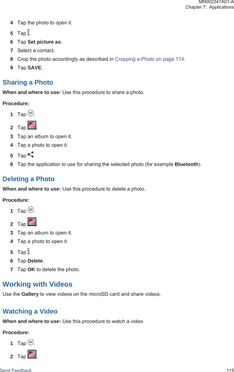 4Tap the photo to open it.5Tap  .6Tap Set picture as.7Select a contact.8Crop the photo accordingly as described in Cropping a Photo on page 114.9Tap SAVE.Sharing a PhotoWhen and where to use: Use this procedure to share a photo.Procedure:1Tap  .2Tap  .3Tap an album to open it.4Tap a photo to open it.5Tap  .6Tap the application to use for sharing the selected photo (for example Bluetooth).Deleting a PhotoWhen and where to use: Use this procedure to delete a photo.Procedure:1Tap  .2Tap  .3Tap an album to open it.4Tap a photo to open it.5Tap  .6Tap Delete.7Tap OK to delete the photo.Working with VideosUse the Gallery to view videos on the microSD card and share videos.Watching a VideoWhen and where to use: Use this procedure to watch a video.Procedure:1Tap  .2Tap  .MN002347A01-AChapter 7:  ApplicationsSend Feedback   115