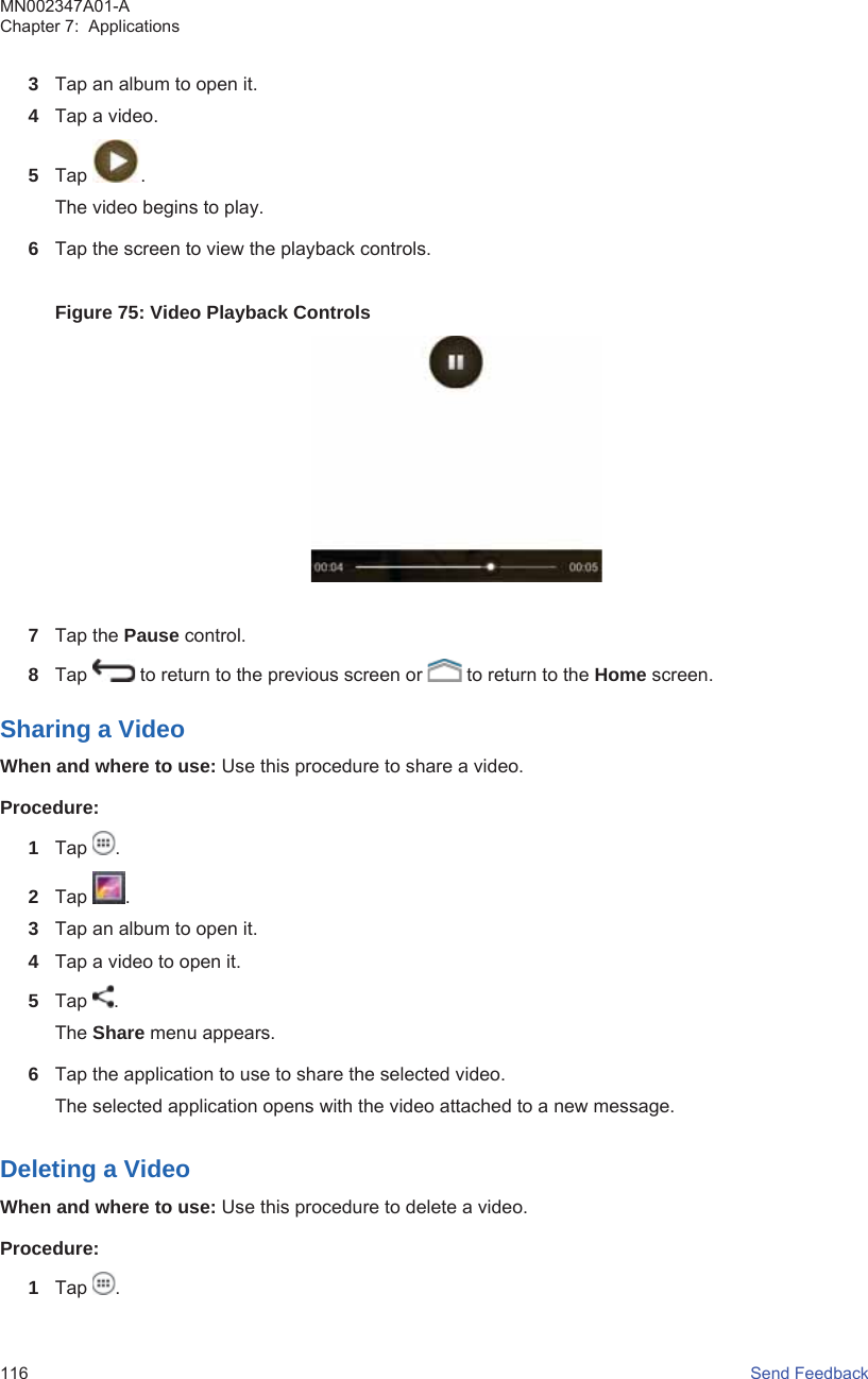 3Tap an album to open it.4Tap a video.5Tap  .The video begins to play.6Tap the screen to view the playback controls.Figure 75: Video Playback Controls7Tap the Pause control.8Tap   to return to the previous screen or   to return to the Home screen.Sharing a VideoWhen and where to use: Use this procedure to share a video.Procedure:1Tap  .2Tap  .3Tap an album to open it.4Tap a video to open it.5Tap  .The Share menu appears.6Tap the application to use to share the selected video.The selected application opens with the video attached to a new message.Deleting a VideoWhen and where to use: Use this procedure to delete a video.Procedure:1Tap  .MN002347A01-AChapter 7:  Applications116   Send Feedback