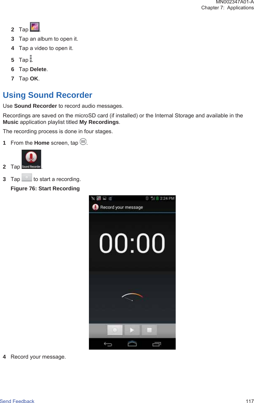 2Tap  .3Tap an album to open it.4Tap a video to open it.5Tap  .6Tap Delete.7Tap OK.Using Sound RecorderUse Sound Recorder to record audio messages.Recordings are saved on the microSD card (if installed) or the Internal Storage and available in theMusic application playlist titled My Recordings.The recording process is done in four stages.1From the Home screen, tap  .2Tap  .3Tap   to start a recording.Figure 76: Start Recording4Record your message.MN002347A01-AChapter 7:  ApplicationsSend Feedback   117