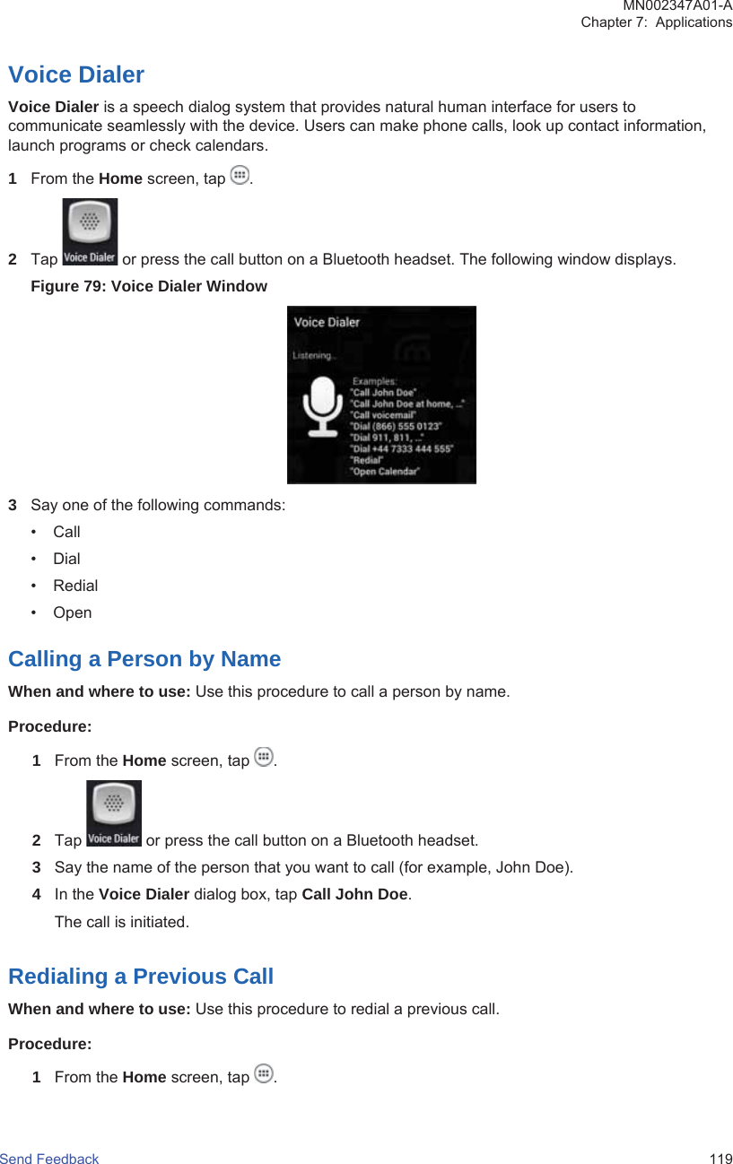 Voice DialerVoice Dialer is a speech dialog system that provides natural human interface for users tocommunicate seamlessly with the device. Users can make phone calls, look up contact information,launch programs or check calendars.1From the Home screen, tap  .2Tap   or press the call button on a Bluetooth headset. The following window displays.Figure 79: Voice Dialer Window3Say one of the following commands:• Call• Dial• Redial• OpenCalling a Person by NameWhen and where to use: Use this procedure to call a person by name.Procedure:1From the Home screen, tap  .2Tap   or press the call button on a Bluetooth headset.3Say the name of the person that you want to call (for example, John Doe).4In the Voice Dialer dialog box, tap Call John Doe.The call is initiated.Redialing a Previous CallWhen and where to use: Use this procedure to redial a previous call.Procedure:1From the Home screen, tap  .MN002347A01-AChapter 7:  ApplicationsSend Feedback   119