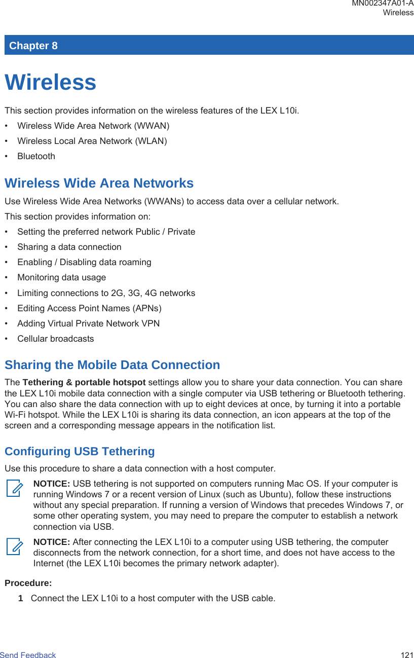 Chapter 8WirelessThis section provides information on the wireless features of the LEX L10i.• Wireless Wide Area Network (WWAN)• Wireless Local Area Network (WLAN)• BluetoothWireless Wide Area NetworksUse Wireless Wide Area Networks (WWANs) to access data over a cellular network.This section provides information on:• Setting the preferred network Public / Private• Sharing a data connection• Enabling / Disabling data roaming• Monitoring data usage• Limiting connections to 2G, 3G, 4G networks• Editing Access Point Names (APNs)• Adding Virtual Private Network VPN• Cellular broadcastsSharing the Mobile Data ConnectionThe Tethering &amp; portable hotspot settings allow you to share your data connection. You can sharethe LEX L10i mobile data connection with a single computer via USB tethering or Bluetooth tethering.You can also share the data connection with up to eight devices at once, by turning it into a portableWi-Fi hotspot. While the LEX L10i is sharing its data connection, an icon appears at the top of thescreen and a corresponding message appears in the notification list.Configuring USB TetheringUse this procedure to share a data connection with a host computer.NOTICE: USB tethering is not supported on computers running Mac OS. If your computer isrunning Windows 7 or a recent version of Linux (such as Ubuntu), follow these instructionswithout any special preparation. If running a version of Windows that precedes Windows 7, orsome other operating system, you may need to prepare the computer to establish a networkconnection via USB.NOTICE: After connecting the LEX L10i to a computer using USB tethering, the computerdisconnects from the network connection, for a short time, and does not have access to theInternet (the LEX L10i becomes the primary network adapter).Procedure:1Connect the LEX L10i to a host computer with the USB cable.MN002347A01-AWirelessSend Feedback   121