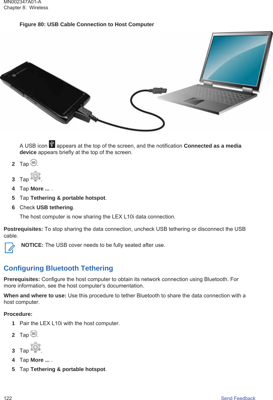 Figure 80: USB Cable Connection to Host ComputerA USB icon   appears at the top of the screen, and the notification Connected as a mediadevice appears briefly at the top of the screen.2Tap  .3Tap  .4Tap More ... .5Tap Tethering &amp; portable hotspot.6Check USB tethering.The host computer is now sharing the LEX L10i data connection.Postrequisites: To stop sharing the data connection, uncheck USB tethering or disconnect the USBcable.NOTICE: The USB cover needs to be fully seated after use.Configuring Bluetooth TetheringPrerequisites: Configure the host computer to obtain its network connection using Bluetooth. Formore information, see the host computer’s documentation.When and where to use: Use this procedure to tether Bluetooth to share the data connection with ahost computer.Procedure:1Pair the LEX L10i with the host computer.2Tap  .3Tap  .4Tap More ... .5Tap Tethering &amp; portable hotspot.MN002347A01-AChapter 8:  Wireless122   Send Feedback