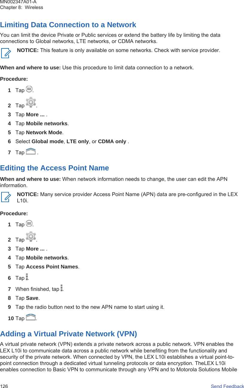 Limiting Data Connection to a NetworkYou can limit the device Private or Public services or extend the battery life by limiting the dataconnections to Global networks, LTE networks, or CDMA networks.NOTICE: This feature is only available on some networks. Check with service provider.When and where to use: Use this procedure to limit data connection to a network.Procedure:1Tap  .2Tap  .3Tap More ... .4Tap Mobile networks.5Tap Network Mode.6Select Global mode, LTE only, or CDMA only .7Tap   .Editing the Access Point NameWhen and where to use: When network information needs to change, the user can edit the APNinformation.NOTICE: Many service provider Access Point Name (APN) data are pre-configured in the LEXL10i.Procedure:1Tap  .2Tap  .3Tap More ... .4Tap Mobile networks.5Tap Access Point Names.6Tap  .7When finished, tap  .8Tap Save.9Tap the radio button next to the new APN name to start using it.10 Tap  .Adding a Virtual Private Network (VPN)A virtual private network (VPN) extends a private network across a public network. VPN enables theLEX L10i to communicate data across a public network while benefiting from the functionality andsecurity of the private network. When connected by VPN, the LEX L10i establishes a virtual point-to-point connection through a dedicated virtual tunneling protocols or data encryption. TheLEX L10ienables connection to Basic VPN to communicate through any VPN and to Motorola Solutions MobileMN002347A01-AChapter 8:  Wireless126   Send Feedback