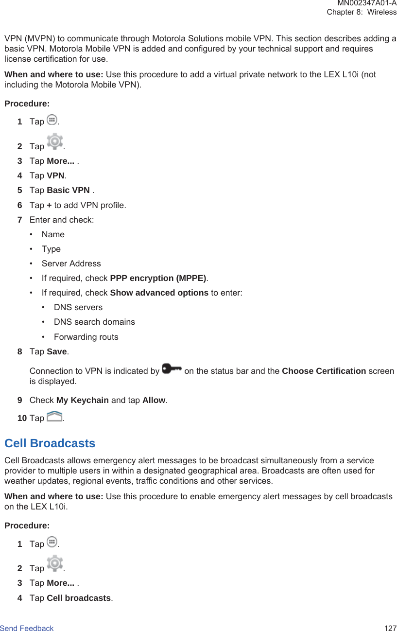 VPN (MVPN) to communicate through Motorola Solutions mobile VPN. This section describes adding abasic VPN. Motorola Mobile VPN is added and configured by your technical support and requireslicense certification for use.When and where to use: Use this procedure to add a virtual private network to the LEX L10i (notincluding the Motorola Mobile VPN).Procedure:1Tap  .2Tap  .3Tap More... .4Tap VPN.5Tap Basic VPN .6Tap + to add VPN profile.7Enter and check:• Name• Type• Server Address• If required, check PPP encryption (MPPE).• If required, check Show advanced options to enter:• DNS servers• DNS search domains• Forwarding routs8Tap Save.Connection to VPN is indicated by   on the status bar and the Choose Certification screenis displayed.9Check My Keychain and tap Allow.10 Tap  .Cell BroadcastsCell Broadcasts allows emergency alert messages to be broadcast simultaneously from a serviceprovider to multiple users in within a designated geographical area. Broadcasts are often used forweather updates, regional events, traffic conditions and other services.When and where to use: Use this procedure to enable emergency alert messages by cell broadcastson the LEX L10i.Procedure:1Tap  .2Tap  .3Tap More... .4Tap Cell broadcasts.MN002347A01-AChapter 8:  WirelessSend Feedback   127