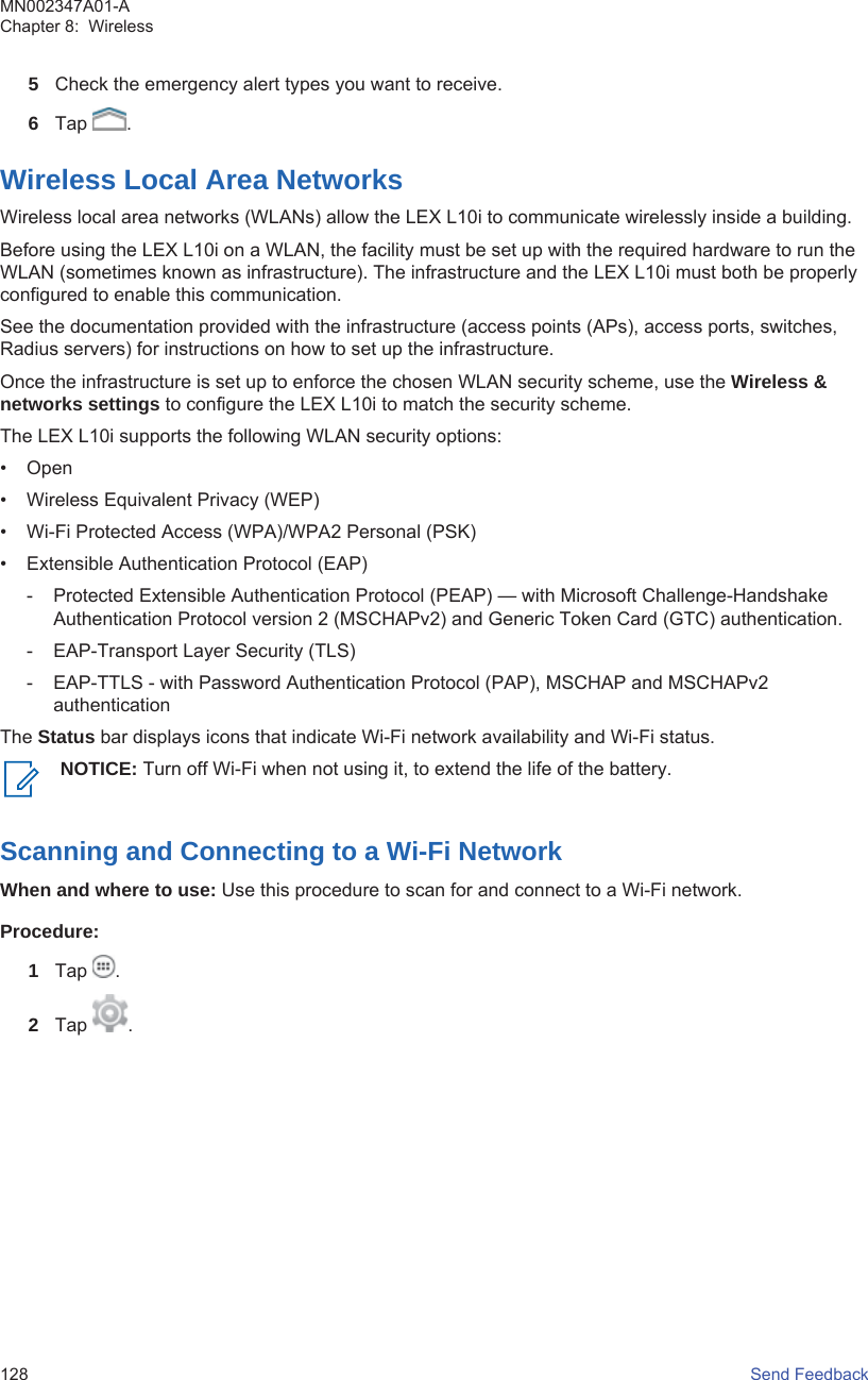 5Check the emergency alert types you want to receive.6Tap  .Wireless Local Area NetworksWireless local area networks (WLANs) allow the LEX L10i to communicate wirelessly inside a building.Before using the LEX L10i on a WLAN, the facility must be set up with the required hardware to run theWLAN (sometimes known as infrastructure). The infrastructure and the LEX L10i must both be properlyconfigured to enable this communication.See the documentation provided with the infrastructure (access points (APs), access ports, switches,Radius servers) for instructions on how to set up the infrastructure.Once the infrastructure is set up to enforce the chosen WLAN security scheme, use the Wireless &amp;networks settings to configure the LEX L10i to match the security scheme.The LEX L10i supports the following WLAN security options:• Open• Wireless Equivalent Privacy (WEP)• Wi-Fi Protected Access (WPA)/WPA2 Personal (PSK)• Extensible Authentication Protocol (EAP)- Protected Extensible Authentication Protocol (PEAP) — with Microsoft Challenge-HandshakeAuthentication Protocol version 2 (MSCHAPv2) and Generic Token Card (GTC) authentication.- EAP-Transport Layer Security (TLS)- EAP-TTLS - with Password Authentication Protocol (PAP), MSCHAP and MSCHAPv2authenticationThe Status bar displays icons that indicate Wi-Fi network availability and Wi-Fi status.NOTICE: Turn off Wi-Fi when not using it, to extend the life of the battery.Scanning and Connecting to a Wi-Fi NetworkWhen and where to use: Use this procedure to scan for and connect to a Wi-Fi network.Procedure:1Tap  .2Tap  .MN002347A01-AChapter 8:  Wireless128   Send Feedback