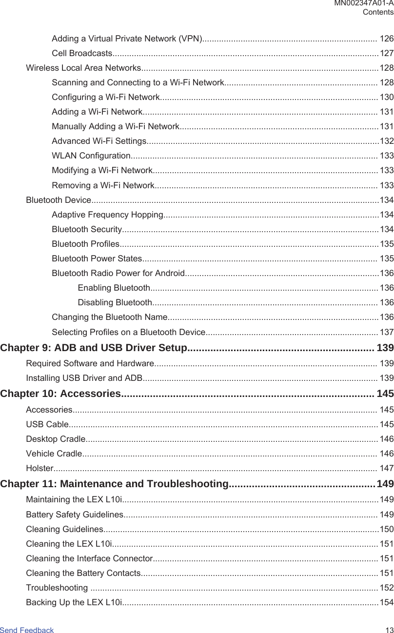 Adding a Virtual Private Network (VPN)......................................................................... 126Cell Broadcasts...............................................................................................................127Wireless Local Area Networks...................................................................................................128Scanning and Connecting to a Wi-Fi Network................................................................ 128Configuring a Wi-Fi Network........................................................................................... 130Adding a Wi-Fi Network.................................................................................................. 131Manually Adding a Wi-Fi Network...................................................................................131Advanced Wi-Fi Settings.................................................................................................132WLAN Configuration....................................................................................................... 133Modifying a Wi-Fi Network.............................................................................................. 133Removing a Wi-Fi Network............................................................................................. 133Bluetooth Device........................................................................................................................134Adaptive Frequency Hopping..........................................................................................134Bluetooth Security...........................................................................................................134Bluetooth Profiles............................................................................................................135Bluetooth Power States.................................................................................................. 135Bluetooth Radio Power for Android.................................................................................136Enabling Bluetooth............................................................................................... 136Disabling Bluetooth.............................................................................................. 136Changing the Bluetooth Name........................................................................................136Selecting Profiles on a Bluetooth Device........................................................................ 137Chapter 9: ADB and USB Driver Setup................................................................. 139Required Software and Hardware............................................................................................. 139Installing USB Driver and ADB.................................................................................................. 139Chapter 10: Accessories........................................................................................ 145Accessories............................................................................................................................... 145USB Cable................................................................................................................................. 145Desktop Cradle.......................................................................................................................... 146Vehicle Cradle........................................................................................................................... 146Holster....................................................................................................................................... 147Chapter 11: Maintenance and Troubleshooting...................................................149Maintaining the LEX L10i...........................................................................................................149Battery Safety Guidelines.......................................................................................................... 149Cleaning Guidelines...................................................................................................................150Cleaning the LEX L10i............................................................................................................... 151Cleaning the Interface Connector.............................................................................................. 151Cleaning the Battery Contacts................................................................................................... 151Troubleshooting ........................................................................................................................ 152Backing Up the LEX L10i...........................................................................................................154MN002347A01-AContentsSend Feedback   13