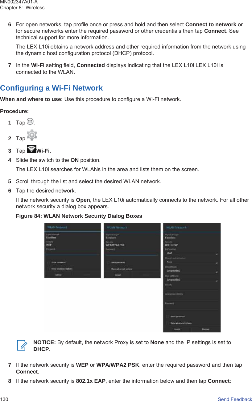 6For open networks, tap profile once or press and hold and then select Connect to network orfor secure networks enter the required password or other credentials then tap Connect. Seetechnical support for more information.The LEX L10i obtains a network address and other required information from the network usingthe dynamic host configuration protocol (DHCP) protocol.7In the Wi-Fi setting field, Connected displays indicating that the LEX L10i LEX L10i isconnected to the WLAN.Configuring a Wi-Fi NetworkWhen and where to use: Use this procedure to configure a Wi-Fi network.Procedure:1Tap  .2Tap  .3Tap  Wi-Fi.4Slide the switch to the ON position.The LEX L10i searches for WLANs in the area and lists them on the screen.5Scroll through the list and select the desired WLAN network.6Tap the desired network.If the network security is Open, the LEX L10i automatically connects to the network. For all othernetwork security a dialog box appears.Figure 84: WLAN Network Security Dialog BoxesNOTICE: By default, the network Proxy is set to None and the IP settings is set toDHCP.7If the network security is WEP or WPA/WPA2 PSK, enter the required password and then tapConnect.8If the network security is 802.1x EAP, enter the information below and then tap Connect:MN002347A01-AChapter 8:  Wireless130   Send Feedback