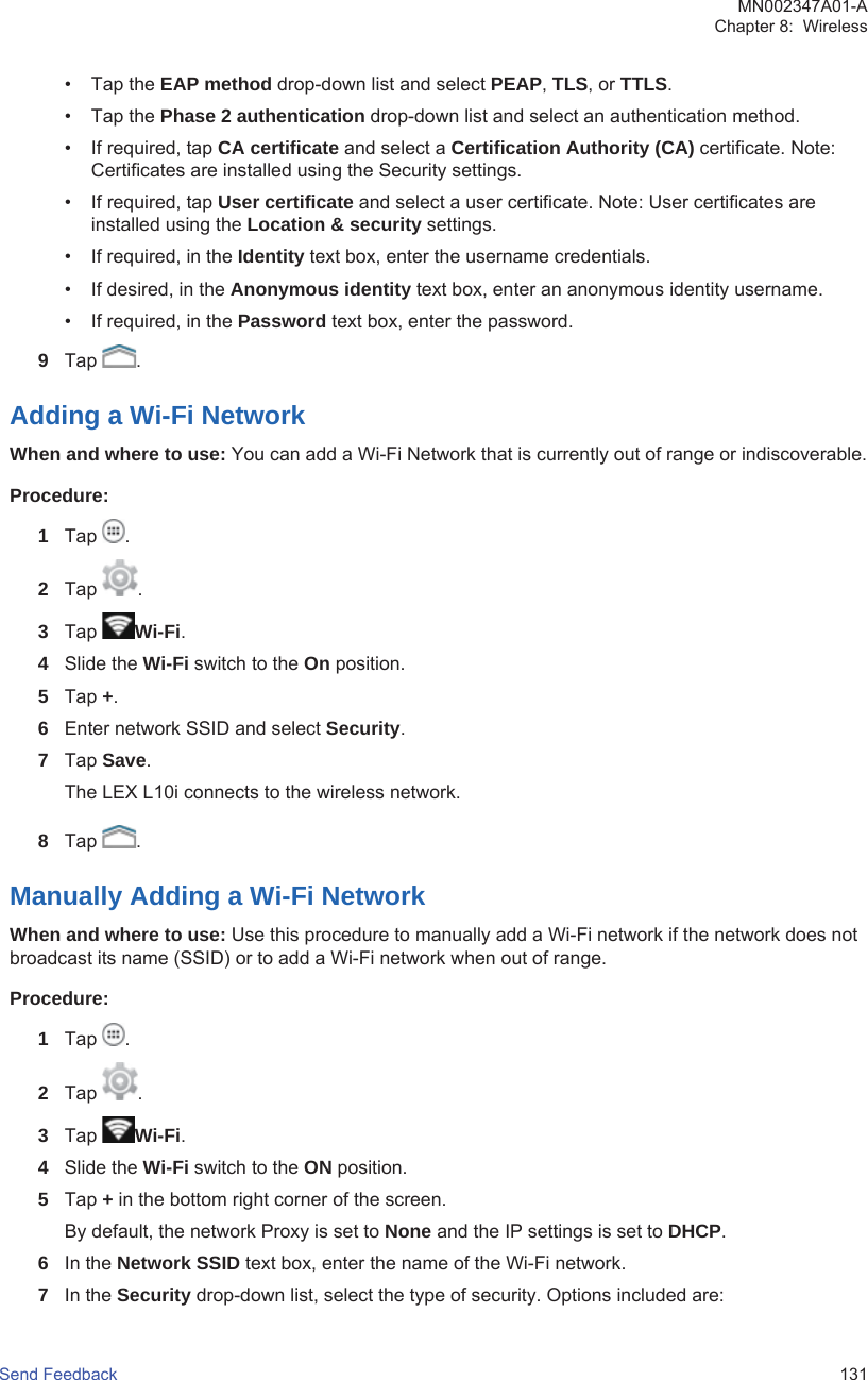 • Tap the EAP method drop-down list and select PEAP, TLS, or TTLS.• Tap the Phase 2 authentication drop-down list and select an authentication method.• If required, tap CA certificate and select a Certification Authority (CA) certificate. Note:Certificates are installed using the Security settings.• If required, tap User certificate and select a user certificate. Note: User certificates areinstalled using the Location &amp; security settings.• If required, in the Identity text box, enter the username credentials.• If desired, in the Anonymous identity text box, enter an anonymous identity username.• If required, in the Password text box, enter the password.9Tap  .Adding a Wi-Fi NetworkWhen and where to use: You can add a Wi-Fi Network that is currently out of range or indiscoverable.Procedure:1Tap  .2Tap  .3Tap  Wi-Fi.4Slide the Wi-Fi switch to the On position.5Tap +.6Enter network SSID and select Security.7Tap Save.The LEX L10i connects to the wireless network.8Tap  .Manually Adding a Wi-Fi NetworkWhen and where to use: Use this procedure to manually add a Wi-Fi network if the network does notbroadcast its name (SSID) or to add a Wi-Fi network when out of range.Procedure:1Tap  .2Tap  .3Tap  Wi-Fi.4Slide the Wi-Fi switch to the ON position.5Tap + in the bottom right corner of the screen.By default, the network Proxy is set to None and the IP settings is set to DHCP.6In the Network SSID text box, enter the name of the Wi-Fi network.7In the Security drop-down list, select the type of security. Options included are:MN002347A01-AChapter 8:  WirelessSend Feedback   131