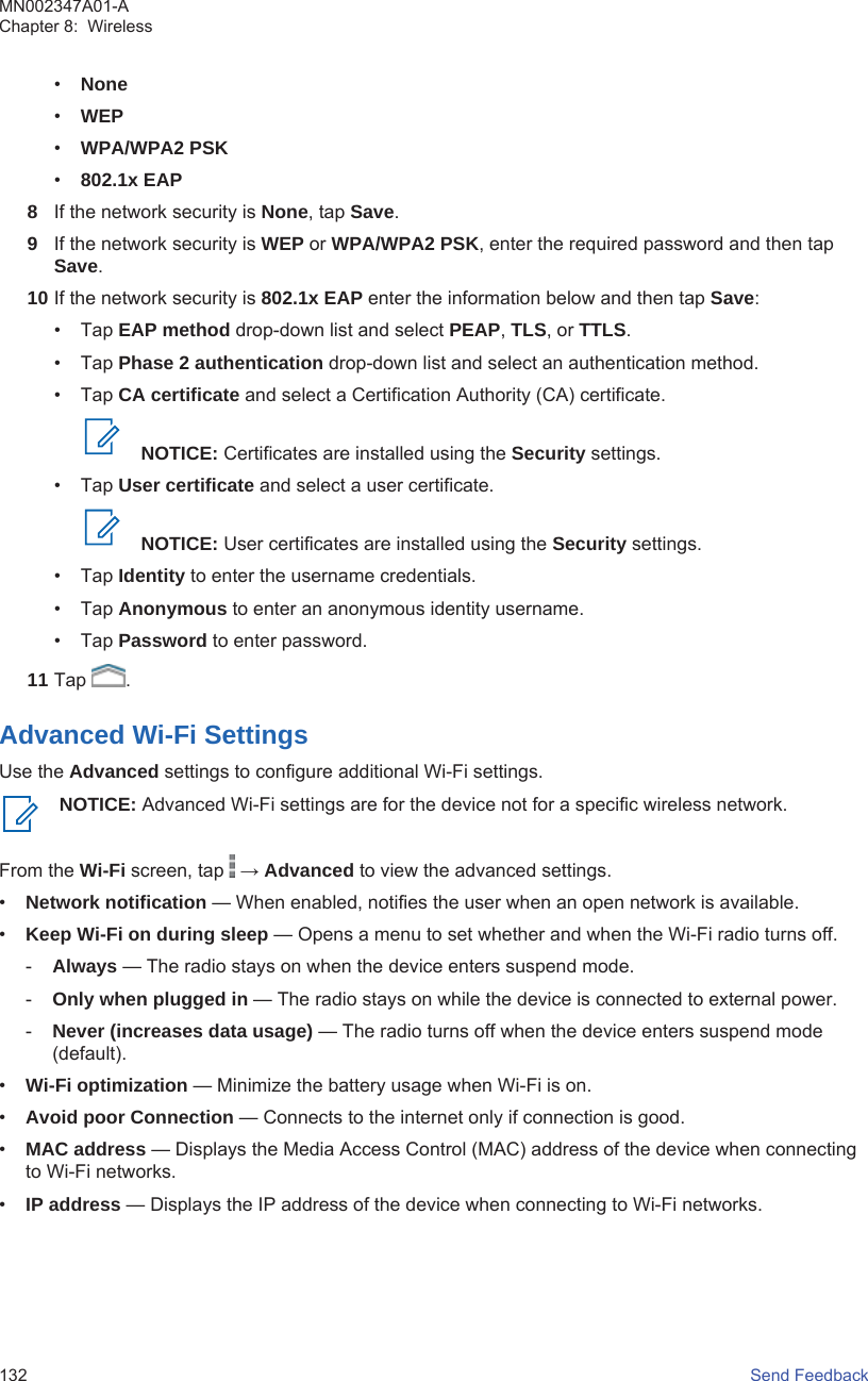 •None•WEP•WPA/WPA2 PSK•802.1x EAP8If the network security is None, tap Save.9If the network security is WEP or WPA/WPA2 PSK, enter the required password and then tapSave.10 If the network security is 802.1x EAP enter the information below and then tap Save:• Tap EAP method drop-down list and select PEAP, TLS, or TTLS.• Tap Phase 2 authentication drop-down list and select an authentication method.• Tap CA certificate and select a Certification Authority (CA) certificate.NOTICE: Certificates are installed using the Security settings.• Tap User certificate and select a user certificate.NOTICE: User certificates are installed using the Security settings.• Tap Identity to enter the username credentials.• Tap Anonymous to enter an anonymous identity username.• Tap Password to enter password.11 Tap  .Advanced Wi-Fi SettingsUse the Advanced settings to configure additional Wi-Fi settings.NOTICE: Advanced Wi-Fi settings are for the device not for a specific wireless network.From the Wi-Fi screen, tap   → Advanced to view the advanced settings.•Network notification — When enabled, notifies the user when an open network is available.•Keep Wi-Fi on during sleep — Opens a menu to set whether and when the Wi-Fi radio turns off.-Always — The radio stays on when the device enters suspend mode.-Only when plugged in — The radio stays on while the device is connected to external power.-Never (increases data usage) — The radio turns off when the device enters suspend mode(default).•Wi-Fi optimization — Minimize the battery usage when Wi-Fi is on.•Avoid poor Connection — Connects to the internet only if connection is good.•MAC address — Displays the Media Access Control (MAC) address of the device when connectingto Wi-Fi networks.•IP address — Displays the IP address of the device when connecting to Wi-Fi networks.MN002347A01-AChapter 8:  Wireless132   Send Feedback
