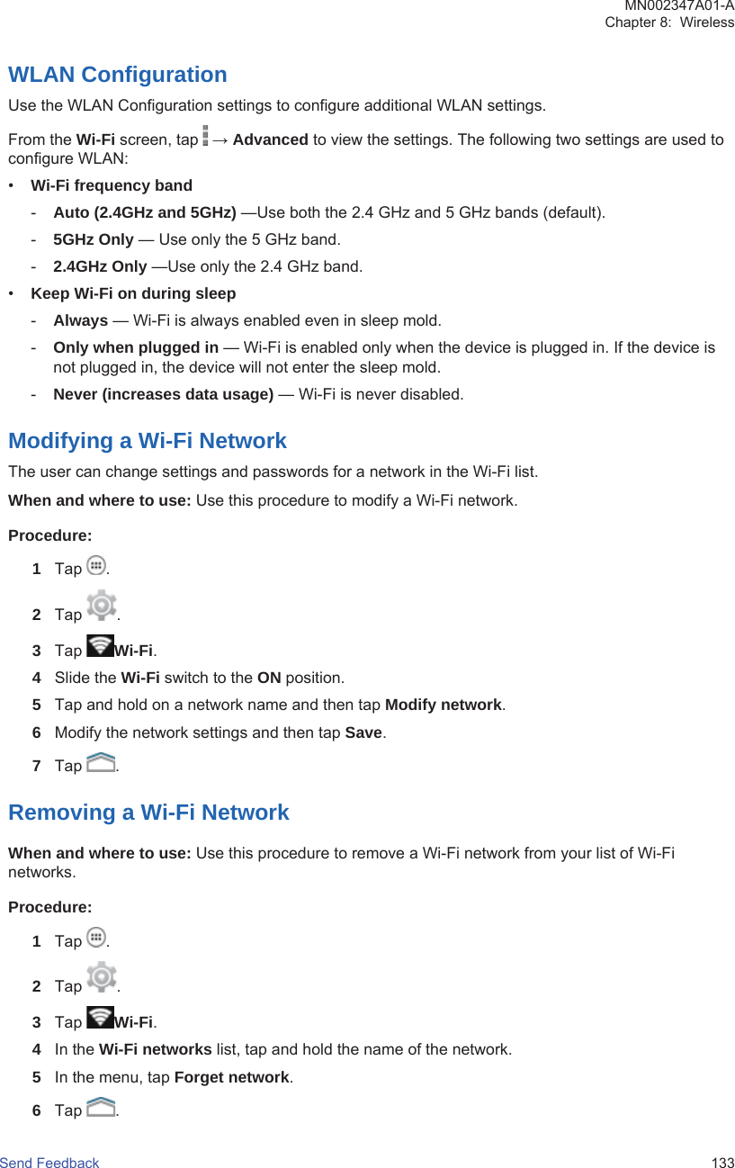 WLAN ConfigurationUse the WLAN Configuration settings to configure additional WLAN settings.From the Wi-Fi screen, tap   → Advanced to view the settings. The following two settings are used toconfigure WLAN:•Wi-Fi frequency band-Auto (2.4GHz and 5GHz) —Use both the 2.4 GHz and 5 GHz bands (default).-5GHz Only — Use only the 5 GHz band.-2.4GHz Only —Use only the 2.4 GHz band.•Keep Wi-Fi on during sleep-Always — Wi-Fi is always enabled even in sleep mold.-Only when plugged in — Wi-Fi is enabled only when the device is plugged in. If the device isnot plugged in, the device will not enter the sleep mold.-Never (increases data usage) — Wi-Fi is never disabled.Modifying a Wi-Fi NetworkThe user can change settings and passwords for a network in the Wi-Fi list.When and where to use: Use this procedure to modify a Wi-Fi network.Procedure:1Tap  .2Tap  .3Tap  Wi-Fi.4Slide the Wi-Fi switch to the ON position.5Tap and hold on a network name and then tap Modify network.6Modify the network settings and then tap Save.7Tap  .Removing a Wi-Fi NetworkWhen and where to use: Use this procedure to remove a Wi-Fi network from your list of Wi-Finetworks.Procedure:1Tap  .2Tap  .3Tap  Wi-Fi.4In the Wi-Fi networks list, tap and hold the name of the network.5In the menu, tap Forget network.6Tap  .MN002347A01-AChapter 8:  WirelessSend Feedback   133