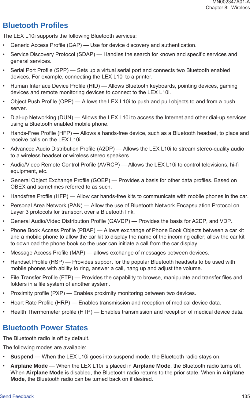 Bluetooth ProfilesThe LEX L10i supports the following Bluetooth services:• Generic Access Profile (GAP) — Use for device discovery and authentication.• Service Discovery Protocol (SDAP) — Handles the search for known and specific services andgeneral services.• Serial Port Profile (SPP) — Sets up a virtual serial port and connects two Bluetooth enableddevices. For example, connecting the LEX L10i to a printer.• Human Interface Device Profile (HID) — Allows Bluetooth keyboards, pointing devices, gamingdevices and remote monitoring devices to connect to the LEX L10i.• Object Push Profile (OPP) — Allows the LEX L10i to push and pull objects to and from a pushserver.• Dial-up Networking (DUN) — Allows the LEX L10i to access the Internet and other dial-up servicesusing a Bluetooth enabled mobile phone.• Hands-Free Profile (HFP) — Allows a hands-free device, such as a Bluetooth headset, to place andreceive calls on the LEX L10i.• Advanced Audio Distribution Profile (A2DP) — Allows the LEX L10i to stream stereo-quality audioto a wireless headset or wireless stereo speakers.• Audio/Video Remote Control Profile (AVRCP) — Allows the LEX L10i to control televisions, hi-fiequipment, etc.• General Object Exchange Profile (GOEP) — Provides a basis for other data profiles. Based onOBEX and sometimes referred to as such.• Handsfree Profile (HFP) — Allow car hands-free kits to communicate with mobile phones in the car.• Personal Area Network (PAN) — Allow the use of Bluetooth Network Encapsulation Protocol onLayer 3 protocols for transport over a Bluetooth link.• General Audio/Video Distribution Profile (GAVDP) — Provides the basis for A2DP, and VDP.• Phone Book Access Profile (PBAP) — Allows exchange of Phone Book Objects between a car kitand a mobile phone to allow the car kit to display the name of the incoming caller; allow the car kitto download the phone book so the user can initiate a call from the car display.• Message Access Profile (MAP) — allows exchange of messages between devices.• Handset Profile (HSP) — Provides support for the popular Bluetooth headsets to be used withmobile phones with ability to ring, answer a call, hang up and adjust the volume.• File Transfer Profile (FTP) — Provides the capability to browse, manipulate and transfer files andfolders in a file system of another system.• Proximity profile (PXP) — Enables proximity monitoring between two devices.• Heart Rate Profile (HRP) — Enables transmission and reception of medical device data.• Health Thermometer profile (HTP) — Enables transmission and reception of medical device data.Bluetooth Power StatesThe Bluetooth radio is off by default.The following modes are available:•Suspend — When the LEX L10i goes into suspend mode, the Bluetooth radio stays on.•Airplane Mode — When the LEX L10i is placed in Airplane Mode, the Bluetooth radio turns off.When Airplane Mode is disabled, the Bluetooth radio returns to the prior state. When in AirplaneMode, the Bluetooth radio can be turned back on if desired.MN002347A01-AChapter 8:  WirelessSend Feedback   135