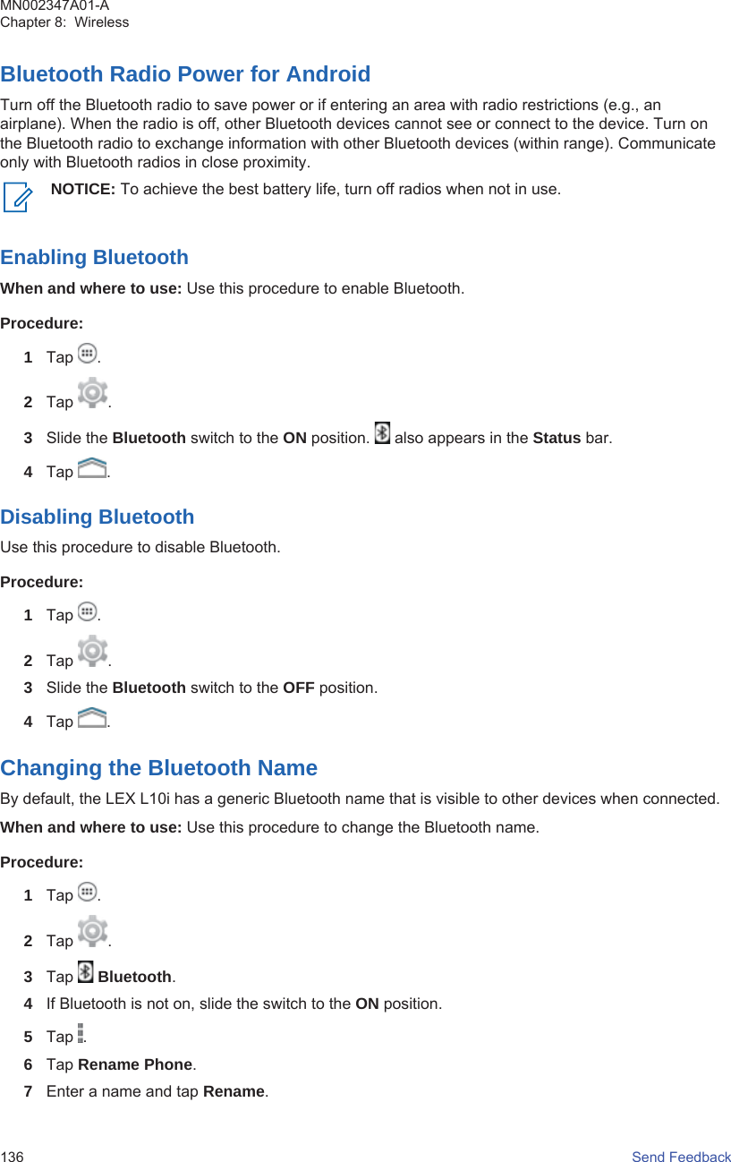 Bluetooth Radio Power for AndroidTurn off the Bluetooth radio to save power or if entering an area with radio restrictions (e.g., anairplane). When the radio is off, other Bluetooth devices cannot see or connect to the device. Turn onthe Bluetooth radio to exchange information with other Bluetooth devices (within range). Communicateonly with Bluetooth radios in close proximity.NOTICE: To achieve the best battery life, turn off radios when not in use.Enabling BluetoothWhen and where to use: Use this procedure to enable Bluetooth.Procedure:1Tap  .2Tap  .3Slide the Bluetooth switch to the ON position.   also appears in the Status bar.4Tap  .Disabling BluetoothUse this procedure to disable Bluetooth.Procedure:1Tap  .2Tap  .3Slide the Bluetooth switch to the OFF position.4Tap  .Changing the Bluetooth NameBy default, the LEX L10i has a generic Bluetooth name that is visible to other devices when connected.When and where to use: Use this procedure to change the Bluetooth name.Procedure:1Tap  .2Tap  .3Tap   Bluetooth.4If Bluetooth is not on, slide the switch to the ON position.5Tap  .6Tap Rename Phone.7Enter a name and tap Rename.MN002347A01-AChapter 8:  Wireless136   Send Feedback