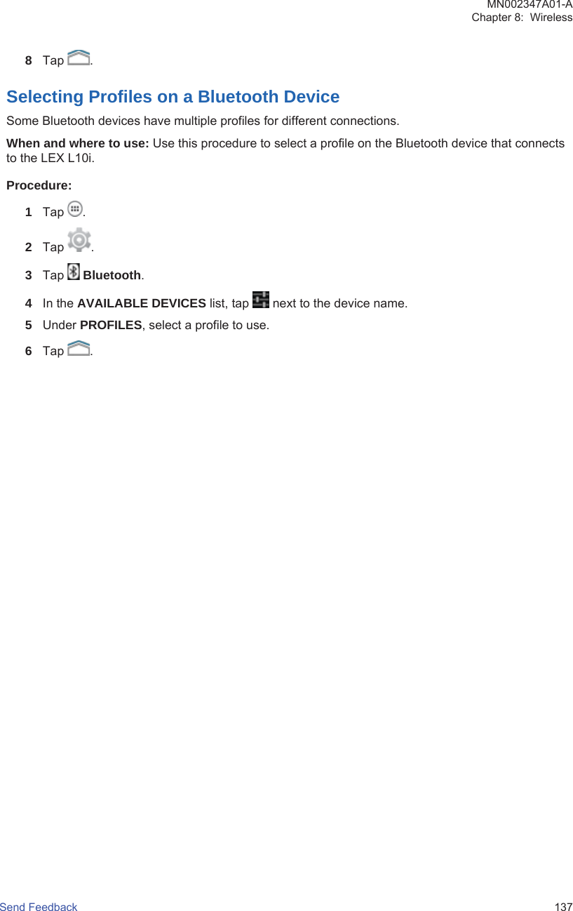 8Tap  .Selecting Profiles on a Bluetooth DeviceSome Bluetooth devices have multiple profiles for different connections.When and where to use: Use this procedure to select a profile on the Bluetooth device that connectsto the LEX L10i.Procedure:1Tap  .2Tap  .3Tap   Bluetooth.4In the AVAILABLE DEVICES list, tap   next to the device name.5Under PROFILES, select a profile to use.6Tap  .MN002347A01-AChapter 8:  WirelessSend Feedback   137