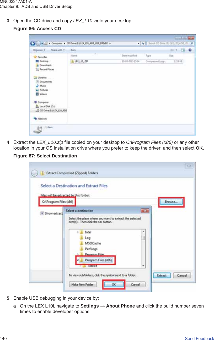 3Open the CD drive and copy LEX_L10.zipto your desktop.Figure 86: Access CD4Extract the LEX_L10.zip file copied on your desktop to C:\Program Files (x86) or any otherlocation in your OS installation drive where you prefer to keep the driver, and then select OK.Figure 87: Select Destination5Enable USB debugging in your device by:aOn the LEX L10i, navigate to Settings → About Phone and click the build number seventimes to enable developer options.MN002347A01-AChapter 9:  ADB and USB Driver Setup140   Send Feedback