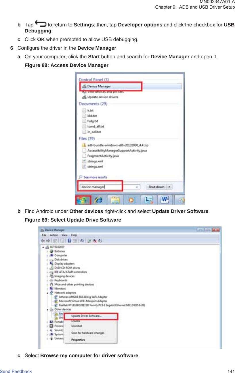 bTap   to return to Settings; then, tap Developer options and click the checkbox for USBDebugging.cClick OK when prompted to allow USB debugging.6Configure the driver in the Device Manager.aOn your computer, click the Start button and search for Device Manager and open it.Figure 88: Access Device ManagerbFind Android under Other devices right-click and select Update Driver Software.Figure 89: Select Update Drive SoftwarecSelect Browse my computer for driver software.MN002347A01-AChapter 9:  ADB and USB Driver SetupSend Feedback   141