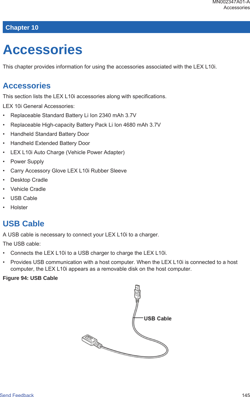 Chapter 10AccessoriesThis chapter provides information for using the accessories associated with the LEX L10i.AccessoriesThis section lists the LEX L10i accessories along with specifications.LEX 10i General Accessories:• Replaceable Standard Battery Li Ion 2340 mAh 3.7V• Replaceable High-capacity Battery Pack Li Ion 4680 mAh 3.7V• Handheld Standard Battery Door• Handheld Extended Battery Door• LEX L10i Auto Charge (Vehicle Power Adapter)• Power Supply• Carry Accessory Glove LEX L10i Rubber Sleeve• Desktop Cradle• Vehicle Cradle• USB Cable• HolsterUSB CableA USB cable is necessary to connect your LEX L10i to a charger.The USB cable:• Connects the LEX L10i to a USB charger to charge the LEX L10i.• Provides USB communication with a host computer. When the LEX L10i is connected to a hostcomputer, the LEX L10i appears as a removable disk on the host computer.Figure 94: USB CableMN002347A01-AAccessoriesSend Feedback   145