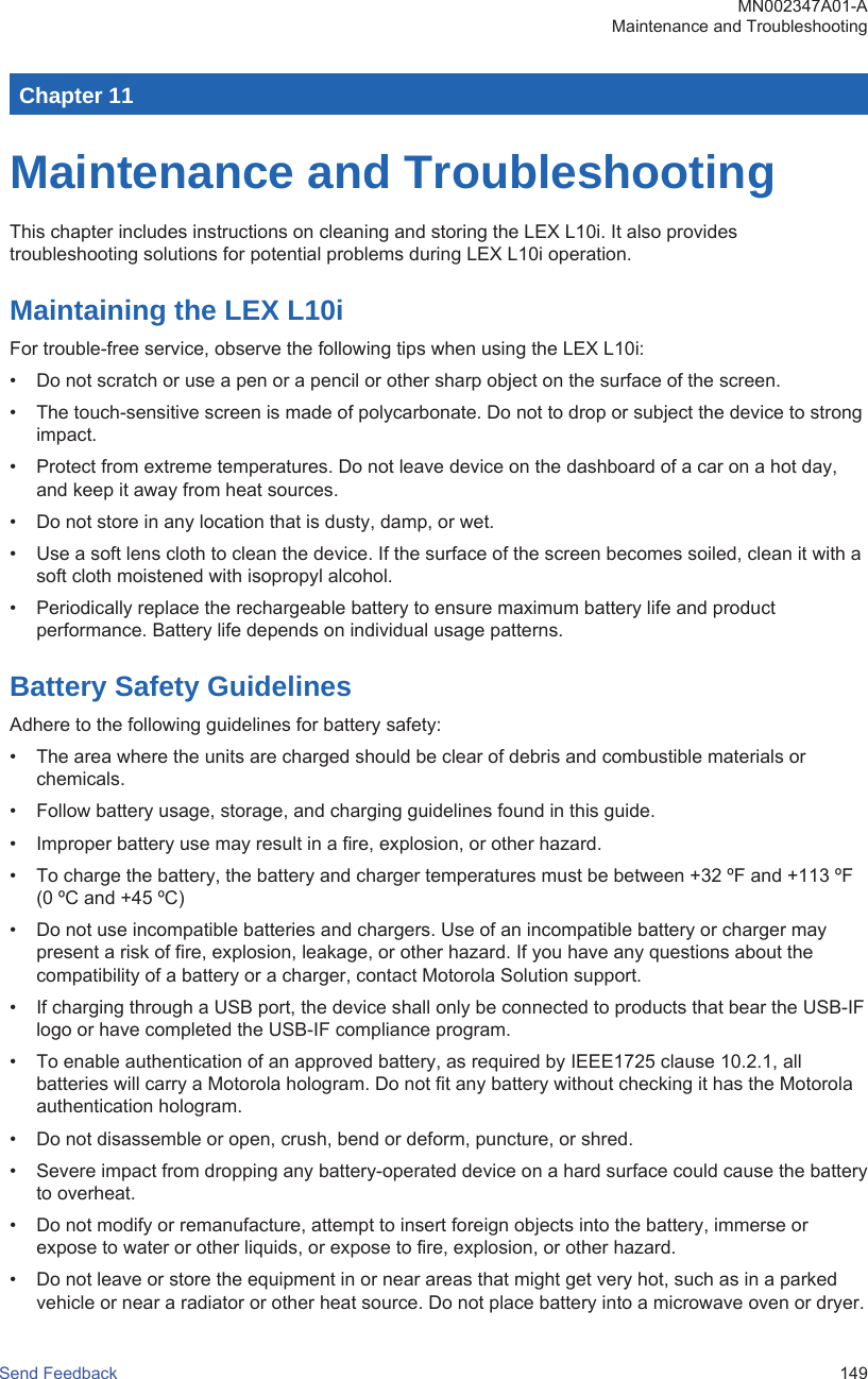 Chapter 11Maintenance and TroubleshootingThis chapter includes instructions on cleaning and storing the LEX L10i. It also providestroubleshooting solutions for potential problems during LEX L10i operation.Maintaining the LEX L10iFor trouble-free service, observe the following tips when using the LEX L10i:• Do not scratch or use a pen or a pencil or other sharp object on the surface of the screen.• The touch-sensitive screen is made of polycarbonate. Do not to drop or subject the device to strongimpact.• Protect from extreme temperatures. Do not leave device on the dashboard of a car on a hot day,and keep it away from heat sources.• Do not store in any location that is dusty, damp, or wet.• Use a soft lens cloth to clean the device. If the surface of the screen becomes soiled, clean it with asoft cloth moistened with isopropyl alcohol.• Periodically replace the rechargeable battery to ensure maximum battery life and productperformance. Battery life depends on individual usage patterns.Battery Safety GuidelinesAdhere to the following guidelines for battery safety:• The area where the units are charged should be clear of debris and combustible materials orchemicals.• Follow battery usage, storage, and charging guidelines found in this guide.• Improper battery use may result in a fire, explosion, or other hazard.• To charge the battery, the battery and charger temperatures must be between +32 ºF and +113 ºF(0 ºC and +45 ºC)• Do not use incompatible batteries and chargers. Use of an incompatible battery or charger maypresent a risk of fire, explosion, leakage, or other hazard. If you have any questions about thecompatibility of a battery or a charger, contact Motorola Solution support.• If charging through a USB port, the device shall only be connected to products that bear the USB-IFlogo or have completed the USB-IF compliance program.• To enable authentication of an approved battery, as required by IEEE1725 clause 10.2.1, allbatteries will carry a Motorola hologram. Do not fit any battery without checking it has the Motorolaauthentication hologram.• Do not disassemble or open, crush, bend or deform, puncture, or shred.• Severe impact from dropping any battery-operated device on a hard surface could cause the batteryto overheat.• Do not modify or remanufacture, attempt to insert foreign objects into the battery, immerse orexpose to water or other liquids, or expose to fire, explosion, or other hazard.• Do not leave or store the equipment in or near areas that might get very hot, such as in a parkedvehicle or near a radiator or other heat source. Do not place battery into a microwave oven or dryer.MN002347A01-AMaintenance and TroubleshootingSend Feedback   149