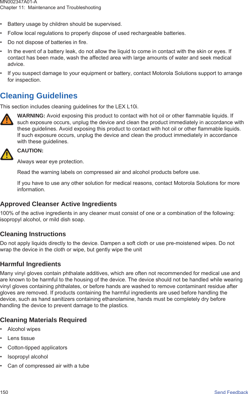• Battery usage by children should be supervised.• Follow local regulations to properly dispose of used rechargeable batteries.• Do not dispose of batteries in fire.• In the event of a battery leak, do not allow the liquid to come in contact with the skin or eyes. Ifcontact has been made, wash the affected area with large amounts of water and seek medicaladvice.• If you suspect damage to your equipment or battery, contact Motorola Solutions support to arrangefor inspection.Cleaning GuidelinesThis section includes cleaning guidelines for the LEX L10i.WARNING: Avoid exposing this product to contact with hot oil or other flammable liquids. Ifsuch exposure occurs, unplug the device and clean the product immediately in accordance withthese guidelines. Avoid exposing this product to contact with hot oil or other flammable liquids.If such exposure occurs, unplug the device and clean the product immediately in accordancewith these guidelines.CAUTION:Always wear eye protection.Read the warning labels on compressed air and alcohol products before use.If you have to use any other solution for medical reasons, contact Motorola Solutions for moreinformation.Approved Cleanser Active Ingredients100% of the active ingredients in any cleaner must consist of one or a combination of the following:isopropyl alcohol, or mild dish soap.Cleaning InstructionsDo not apply liquids directly to the device. Dampen a soft cloth or use pre-moistened wipes. Do notwrap the device in the cloth or wipe, but gently wipe the unitHarmful IngredientsMany vinyl gloves contain phthalate additives, which are often not recommended for medical use andare known to be harmful to the housing of the device. The device should not be handled while wearingvinyl gloves containing phthalates, or before hands are washed to remove contaminant residue aftergloves are removed. If products containing the harmful ingredients are used before handling thedevice, such as hand sanitizers containing ethanolamine, hands must be completely dry beforehandling the device to prevent damage to the plastics.Cleaning Materials Required• Alcohol wipes• Lens tissue• Cotton-tipped applicators• Isopropyl alcohol• Can of compressed air with a tubeMN002347A01-AChapter 11:  Maintenance and Troubleshooting150   Send Feedback