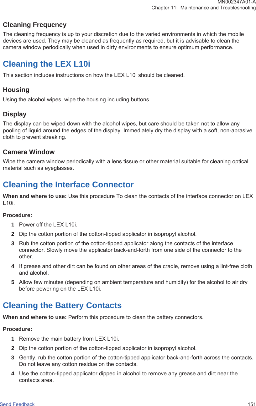 Cleaning FrequencyThe cleaning frequency is up to your discretion due to the varied environments in which the mobiledevices are used. They may be cleaned as frequently as required, but it is advisable to clean thecamera window periodically when used in dirty environments to ensure optimum performance.Cleaning the LEX L10iThis section includes instructions on how the LEX L10i should be cleaned.HousingUsing the alcohol wipes, wipe the housing including buttons.DisplayThe display can be wiped down with the alcohol wipes, but care should be taken not to allow anypooling of liquid around the edges of the display. Immediately dry the display with a soft, non-abrasivecloth to prevent streaking.Camera WindowWipe the camera window periodically with a lens tissue or other material suitable for cleaning opticalmaterial such as eyeglasses.Cleaning the Interface ConnectorWhen and where to use: Use this procedure To clean the contacts of the interface connector on LEXL10i.Procedure:1Power off the LEX L10i.2Dip the cotton portion of the cotton-tipped applicator in isopropyl alcohol.3Rub the cotton portion of the cotton-tipped applicator along the contacts of the interfaceconnector. Slowly move the applicator back-and-forth from one side of the connector to theother.4If grease and other dirt can be found on other areas of the cradle, remove using a lint-free clothand alcohol.5Allow few minutes (depending on ambient temperature and humidity) for the alcohol to air drybefore powering on the LEX L10i.Cleaning the Battery ContactsWhen and where to use: Perform this procedure to clean the battery connectors.Procedure:1Remove the main battery from LEX L10i.2Dip the cotton portion of the cotton-tipped applicator in isopropyl alcohol.3Gently, rub the cotton portion of the cotton-tipped applicator back-and-forth across the contacts.Do not leave any cotton residue on the contacts.4Use the cotton-tipped applicator dipped in alcohol to remove any grease and dirt near thecontacts area.MN002347A01-AChapter 11:  Maintenance and TroubleshootingSend Feedback   151