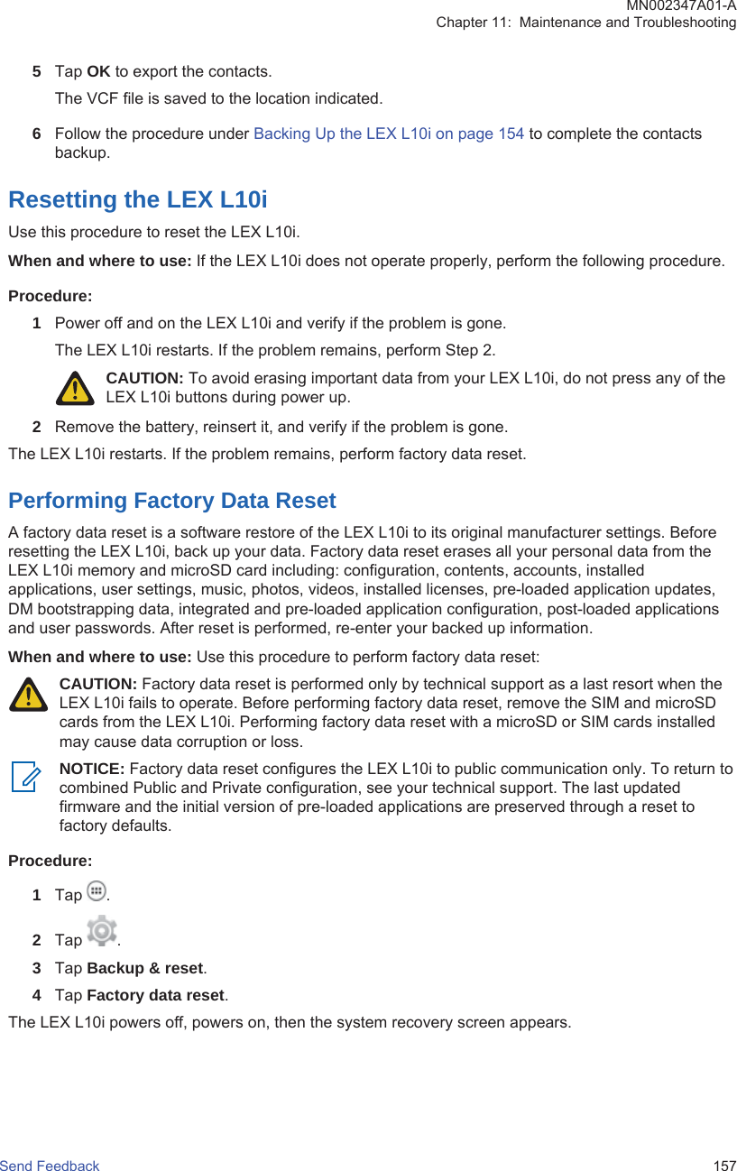 5Tap OK to export the contacts.The VCF file is saved to the location indicated.6Follow the procedure under Backing Up the LEX L10i on page 154 to complete the contactsbackup.Resetting the LEX L10iUse this procedure to reset the LEX L10i.When and where to use: If the LEX L10i does not operate properly, perform the following procedure.Procedure:1Power off and on the LEX L10i and verify if the problem is gone.The LEX L10i restarts. If the problem remains, perform Step 2.CAUTION: To avoid erasing important data from your LEX L10i, do not press any of theLEX L10i buttons during power up.2Remove the battery, reinsert it, and verify if the problem is gone.The LEX L10i restarts. If the problem remains, perform factory data reset.Performing Factory Data ResetA factory data reset is a software restore of the LEX L10i to its original manufacturer settings. Beforeresetting the LEX L10i, back up your data. Factory data reset erases all your personal data from theLEX L10i memory and microSD card including: configuration, contents, accounts, installedapplications, user settings, music, photos, videos, installed licenses, pre-loaded application updates,DM bootstrapping data, integrated and pre-loaded application configuration, post-loaded applicationsand user passwords. After reset is performed, re-enter your backed up information.When and where to use: Use this procedure to perform factory data reset:CAUTION: Factory data reset is performed only by technical support as a last resort when theLEX L10i fails to operate. Before performing factory data reset, remove the SIM and microSDcards from the LEX L10i. Performing factory data reset with a microSD or SIM cards installedmay cause data corruption or loss.NOTICE: Factory data reset configures the LEX L10i to public communication only. To return tocombined Public and Private configuration, see your technical support. The last updatedfirmware and the initial version of pre-loaded applications are preserved through a reset tofactory defaults.Procedure:1Tap  .2Tap  .3Tap Backup &amp; reset.4Tap Factory data reset.The LEX L10i powers off, powers on, then the system recovery screen appears.MN002347A01-AChapter 11:  Maintenance and TroubleshootingSend Feedback   157