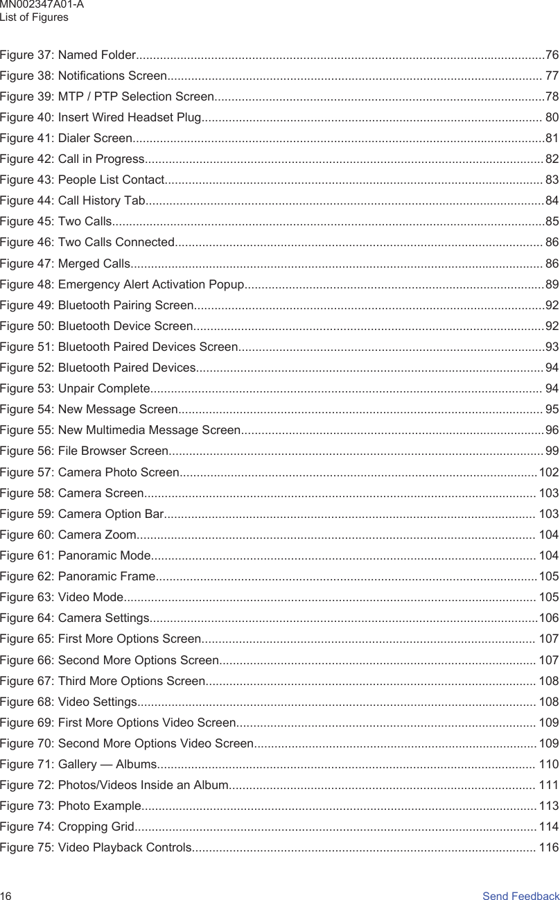 Figure 37: Named Folder........................................................................................................................76Figure 38: Notifications Screen.............................................................................................................. 77Figure 39: MTP / PTP Selection Screen.................................................................................................78Figure 40: Insert Wired Headset Plug.................................................................................................... 80Figure 41: Dialer Screen.........................................................................................................................81Figure 42: Call in Progress..................................................................................................................... 82Figure 43: People List Contact............................................................................................................... 83Figure 44: Call History Tab.....................................................................................................................84Figure 45: Two Calls...............................................................................................................................85Figure 46: Two Calls Connected............................................................................................................ 86Figure 47: Merged Calls......................................................................................................................... 86Figure 48: Emergency Alert Activation Popup........................................................................................89Figure 49: Bluetooth Pairing Screen.......................................................................................................92Figure 50: Bluetooth Device Screen.......................................................................................................92Figure 51: Bluetooth Paired Devices Screen..........................................................................................93Figure 52: Bluetooth Paired Devices...................................................................................................... 94Figure 53: Unpair Complete................................................................................................................... 94Figure 54: New Message Screen........................................................................................................... 95Figure 55: New Multimedia Message Screen.........................................................................................96Figure 56: File Browser Screen.............................................................................................................. 99Figure 57: Camera Photo Screen.........................................................................................................102Figure 58: Camera Screen................................................................................................................... 103Figure 59: Camera Option Bar............................................................................................................. 103Figure 60: Camera Zoom..................................................................................................................... 104Figure 61: Panoramic Mode................................................................................................................. 104Figure 62: Panoramic Frame................................................................................................................105Figure 63: Video Mode......................................................................................................................... 105Figure 64: Camera Settings..................................................................................................................106Figure 65: First More Options Screen.................................................................................................. 107Figure 66: Second More Options Screen............................................................................................. 107Figure 67: Third More Options Screen................................................................................................. 108Figure 68: Video Settings..................................................................................................................... 108Figure 69: First More Options Video Screen........................................................................................ 109Figure 70: Second More Options Video Screen................................................................................... 109Figure 71: Gallery — Albums............................................................................................................... 110Figure 72: Photos/Videos Inside an Album.......................................................................................... 111Figure 73: Photo Example.................................................................................................................... 113Figure 74: Cropping Grid......................................................................................................................114Figure 75: Video Playback Controls..................................................................................................... 116MN002347A01-AList of Figures16   Send Feedback