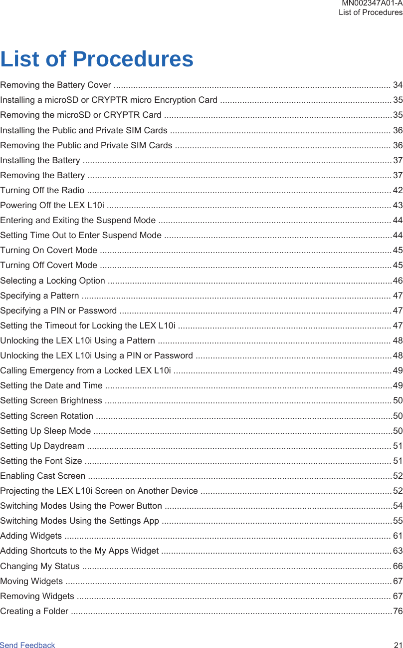 List of ProceduresRemoving the Battery Cover ................................................................................................................. 34Installing a microSD or CRYPTR micro Encryption Card ...................................................................... 35Removing the microSD or CRYPTR Card .............................................................................................35Installing the Public and Private SIM Cards .......................................................................................... 36Removing the Public and Private SIM Cards ........................................................................................ 36Installing the Battery ..............................................................................................................................37Removing the Battery ............................................................................................................................ 37Turning Off the Radio ............................................................................................................................ 42Powering Off the LEX L10i .................................................................................................................... 43Entering and Exiting the Suspend Mode ............................................................................................... 44Setting Time Out to Enter Suspend Mode .............................................................................................44Turning On Covert Mode ....................................................................................................................... 45Turning Off Covert Mode .......................................................................................................................45Selecting a Locking Option ....................................................................................................................46Specifying a Pattern .............................................................................................................................. 47Specifying a PIN or Password ............................................................................................................... 47Setting the Timeout for Locking the LEX L10i ....................................................................................... 47Unlocking the LEX L10i Using a Pattern ............................................................................................... 48Unlocking the LEX L10i Using a PIN or Password ................................................................................ 48Calling Emergency from a Locked LEX L10i ......................................................................................... 49Setting the Date and Time .....................................................................................................................49Setting Screen Brightness ..................................................................................................................... 50Setting Screen Rotation .........................................................................................................................50Setting Up Sleep Mode ..........................................................................................................................50Setting Up Daydream ............................................................................................................................ 51Setting the Font Size ............................................................................................................................. 51Enabling Cast Screen ............................................................................................................................52Projecting the LEX L10i Screen on Another Device .............................................................................. 52Switching Modes Using the Power Button .............................................................................................54Switching Modes Using the Settings App ..............................................................................................55Adding Widgets ..................................................................................................................................... 61Adding Shortcuts to the My Apps Widget .............................................................................................. 63Changing My Status .............................................................................................................................. 66Moving Widgets ..................................................................................................................................... 67Removing Widgets ................................................................................................................................ 67Creating a Folder ...................................................................................................................................76MN002347A01-AList of ProceduresSend Feedback   21