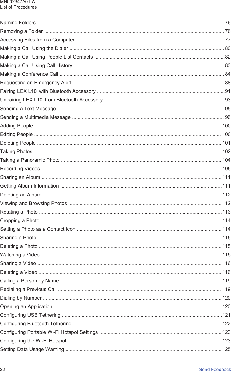 Naming Folders ..................................................................................................................................... 76Removing a Folder ................................................................................................................................ 76Accessing Files from a Computer ..........................................................................................................77Making a Call Using the Dialer .............................................................................................................. 80Making a Call Using People List Contacts .............................................................................................82Making a Call Using Call History ........................................................................................................... 83Making a Conference Call ..................................................................................................................... 84Requesting an Emergency Alert ............................................................................................................88Pairing LEX L10i with Bluetooth Accessory ...........................................................................................91Unpairing LEX L10i from Bluetooth Accessory ......................................................................................93Sending a Text Message .......................................................................................................................95Sending a Multimedia Message ............................................................................................................ 96Adding People ..................................................................................................................................... 100Editing People ..................................................................................................................................... 100Deleting People ................................................................................................................................... 101Taking Photos ......................................................................................................................................102Taking a Panoramic Photo .................................................................................................................. 104Recording Videos ................................................................................................................................ 105Sharing an Album ................................................................................................................................ 111Getting Album Information ...................................................................................................................111Deleting an Album ............................................................................................................................... 112Viewing and Browsing Photos ............................................................................................................. 112Rotating a Photo ..................................................................................................................................113Cropping a Photo .................................................................................................................................114Setting a Photo as a Contact Icon ....................................................................................................... 114Sharing a Photo ...................................................................................................................................115Deleting a Photo .................................................................................................................................. 115Watching a Video ................................................................................................................................ 115Sharing a Video ................................................................................................................................... 116Deleting a Video .................................................................................................................................. 116Calling a Person by Name ...................................................................................................................119Redialing a Previous Call .................................................................................................................... 119Dialing by Number ............................................................................................................................... 120Opening an Application ....................................................................................................................... 120Configuring USB Tethering ..................................................................................................................121Configuring Bluetooth Tethering ..........................................................................................................122Configuring Portable Wi-Fi Hotspot Settings ....................................................................................... 123Configuring the Wi-Fi Hotspot ............................................................................................................. 123Setting Data Usage Warning ............................................................................................................... 125MN002347A01-AList of Procedures22   Send Feedback