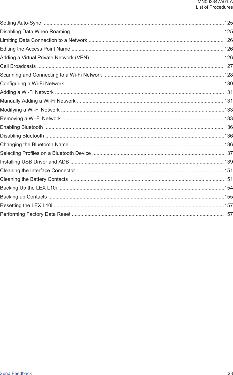 Setting Auto-Sync ................................................................................................................................125Disabling Data When Roaming ........................................................................................................... 125Limiting Data Connection to a Network ............................................................................................... 126Editing the Access Point Name ........................................................................................................... 126Adding a Virtual Private Network (VPN) .............................................................................................. 126Cell Broadcasts ................................................................................................................................... 127Scanning and Connecting to a Wi-Fi Network .....................................................................................128Configuring a Wi-Fi Network ................................................................................................................130Adding a Wi-Fi Network .......................................................................................................................131Manually Adding a Wi-Fi Network ....................................................................................................... 131Modifying a Wi-Fi Network ...................................................................................................................133Removing a Wi-Fi Network ..................................................................................................................133Enabling Bluetooth .............................................................................................................................. 136Disabling Bluetooth ..............................................................................................................................136Changing the Bluetooth Name ............................................................................................................ 136Selecting Profiles on a Bluetooth Device .............................................................................................137Installing USB Driver and ADB ............................................................................................................ 139Cleaning the Interface Connector ........................................................................................................151Cleaning the Battery Contacts .............................................................................................................151Backing Up the LEX L10i .....................................................................................................................154Backing up Contacts ............................................................................................................................155Resetting the LEX L10i ........................................................................................................................157Performing Factory Data Reset ........................................................................................................... 157MN002347A01-AList of ProceduresSend Feedback   23