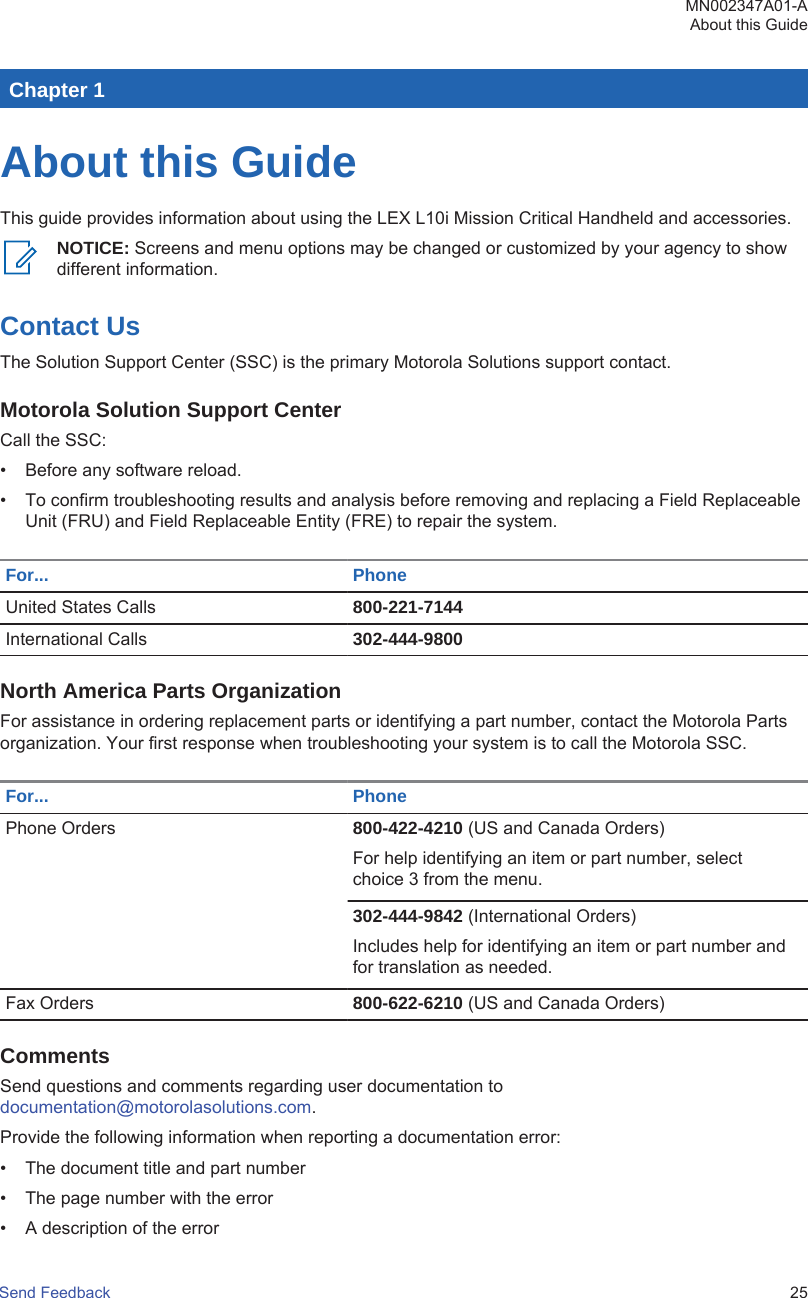 Chapter 1About this GuideThis guide provides information about using the LEX L10i Mission Critical Handheld and accessories.NOTICE: Screens and menu options may be changed or customized by your agency to showdifferent information.Contact UsThe Solution Support Center (SSC) is the primary Motorola Solutions support contact.Motorola Solution Support CenterCall the SSC:• Before any software reload.• To confirm troubleshooting results and analysis before removing and replacing a Field ReplaceableUnit (FRU) and Field Replaceable Entity (FRE) to repair the system.For... PhoneUnited States Calls 800-221-7144International Calls 302-444-9800North America Parts OrganizationFor assistance in ordering replacement parts or identifying a part number, contact the Motorola Partsorganization. Your first response when troubleshooting your system is to call the Motorola SSC.For... PhonePhone Orders 800-422-4210 (US and Canada Orders)For help identifying an item or part number, selectchoice 3 from the menu.302-444-9842 (International Orders)Includes help for identifying an item or part number andfor translation as needed.Fax Orders 800-622-6210 (US and Canada Orders)CommentsSend questions and comments regarding user documentation to documentation@motorolasolutions.com.Provide the following information when reporting a documentation error:• The document title and part number• The page number with the error• A description of the errorMN002347A01-AAbout this GuideSend Feedback   25