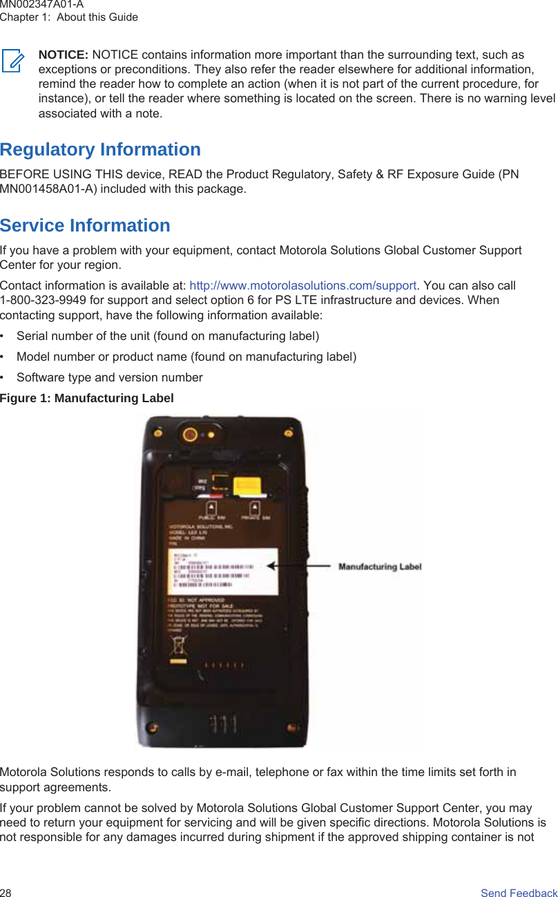 NOTICE: NOTICE contains information more important than the surrounding text, such asexceptions or preconditions. They also refer the reader elsewhere for additional information,remind the reader how to complete an action (when it is not part of the current procedure, forinstance), or tell the reader where something is located on the screen. There is no warning levelassociated with a note.Regulatory InformationBEFORE USING THIS device, READ the Product Regulatory, Safety &amp; RF Exposure Guide (PNMN001458A01-A) included with this package.Service InformationIf you have a problem with your equipment, contact Motorola Solutions Global Customer SupportCenter for your region.Contact information is available at: http://www.motorolasolutions.com/support. You can also call1-800-323-9949 for support and select option 6 for PS LTE infrastructure and devices. Whencontacting support, have the following information available:• Serial number of the unit (found on manufacturing label)• Model number or product name (found on manufacturing label)• Software type and version numberFigure 1: Manufacturing LabelMotorola Solutions responds to calls by e-mail, telephone or fax within the time limits set forth insupport agreements.If your problem cannot be solved by Motorola Solutions Global Customer Support Center, you mayneed to return your equipment for servicing and will be given specific directions. Motorola Solutions isnot responsible for any damages incurred during shipment if the approved shipping container is notMN002347A01-AChapter 1:  About this Guide28   Send Feedback