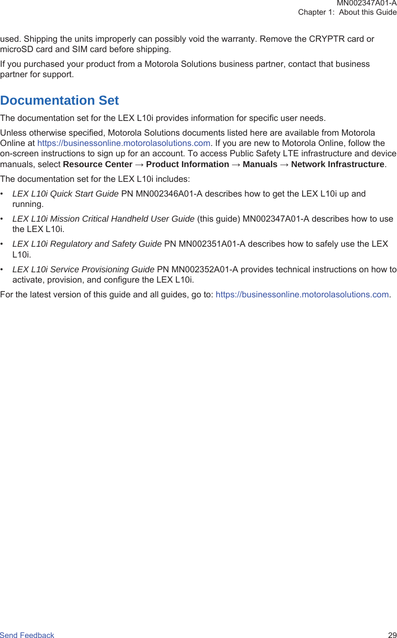 used. Shipping the units improperly can possibly void the warranty. Remove the CRYPTR card ormicroSD card and SIM card before shipping.If you purchased your product from a Motorola Solutions business partner, contact that businesspartner for support.Documentation SetThe documentation set for the LEX L10i provides information for specific user needs.Unless otherwise specified, Motorola Solutions documents listed here are available from MotorolaOnline at https://businessonline.motorolasolutions.com. If you are new to Motorola Online, follow theon-screen instructions to sign up for an account. To access Public Safety LTE infrastructure and devicemanuals, select Resource Center → Product Information → Manuals → Network Infrastructure.The documentation set for the LEX L10i includes:•LEX L10i Quick Start Guide PN MN002346A01-A describes how to get the LEX L10i up andrunning.•LEX L10i Mission Critical Handheld User Guide (this guide) MN002347A01-A describes how to usethe LEX L10i.•LEX L10i Regulatory and Safety Guide PN MN002351A01-A describes how to safely use the LEXL10i.•LEX L10i Service Provisioning Guide PN MN002352A01-A provides technical instructions on how toactivate, provision, and configure the LEX L10i.For the latest version of this guide and all guides, go to: https://businessonline.motorolasolutions.com.MN002347A01-AChapter 1:  About this GuideSend Feedback   29