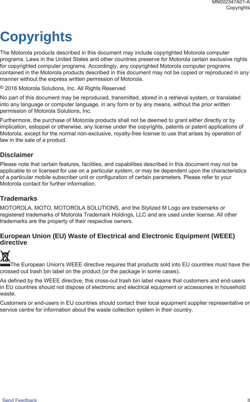 CopyrightsThe Motorola products described in this document may include copyrighted Motorola computerprograms. Laws in the United States and other countries preserve for Motorola certain exclusive rightsfor copyrighted computer programs. Accordingly, any copyrighted Motorola computer programscontained in the Motorola products described in this document may not be copied or reproduced in anymanner without the express written permission of Motorola.© 2016 Motorola Solutions, Inc. All Rights ReservedNo part of this document may be reproduced, transmitted, stored in a retrieval system, or translatedinto any language or computer language, in any form or by any means, without the prior writtenpermission of Motorola Solutions, Inc.Furthermore, the purchase of Motorola products shall not be deemed to grant either directly or byimplication, estoppel or otherwise, any license under the copyrights, patents or patent applications ofMotorola, except for the normal non-exclusive, royalty-free license to use that arises by operation oflaw in the sale of a product.DisclaimerPlease note that certain features, facilities, and capabilities described in this document may not beapplicable to or licensed for use on a particular system, or may be dependent upon the characteristicsof a particular mobile subscriber unit or configuration of certain parameters. Please refer to yourMotorola contact for further information.TrademarksMOTOROLA, MOTO, MOTOROLA SOLUTIONS, and the Stylized M Logo are trademarks orregistered trademarks of Motorola Trademark Holdings, LLC and are used under license. All othertrademarks are the property of their respective owners.European Union (EU) Waste of Electrical and Electronic Equipment (WEEE)directiveThe European Union&apos;s WEEE directive requires that products sold into EU countries must have thecrossed out trash bin label on the product (or the package in some cases).As defined by the WEEE directive, this cross-out trash bin label means that customers and end-usersin EU countries should not dispose of electronic and electrical equipment or accessories in householdwaste.Customers or end-users in EU countries should contact their local equipment supplier representative orservice centre for information about the waste collection system in their country.MN002347A01-ACopyrightsSend Feedback   3