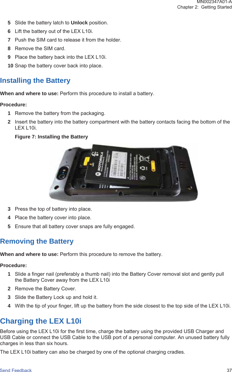 5Slide the battery latch to Unlock position.6Lift the battery out of the LEX L10i.7Push the SIM card to release it from the holder.8Remove the SIM card.9Place the battery back into the LEX L10i.10 Snap the battery cover back into place.Installing the BatteryWhen and where to use: Perform this procedure to install a battery.Procedure:1Remove the battery from the packaging.2Insert the battery into the battery compartment with the battery contacts facing the bottom of theLEX L10i.Figure 7: Installing the Battery3Press the top of battery into place.4Place the battery cover into place.5Ensure that all battery cover snaps are fully engaged.Removing the BatteryWhen and where to use: Perform this procedure to remove the battery.Procedure:1Slide a finger nail (preferably a thumb nail) into the Battery Cover removal slot and gently pullthe Battery Cover away from the LEX L10i2Remove the Battery Cover.3Slide the Battery Lock up and hold it.4With the tip of your finger, lift up the battery from the side closest to the top side of the LEX L10i.Charging the LEX L10iBefore using the LEX L10i for the first time, charge the battery using the provided USB Charger andUSB Cable or connect the USB Cable to the USB port of a personal computer. An unused battery fullycharges in less than six hours.The LEX L10i battery can also be charged by one of the optional charging cradles.MN002347A01-AChapter 2:  Getting StartedSend Feedback   37