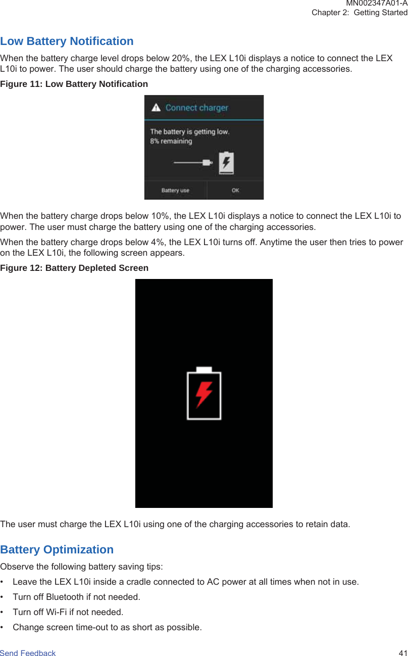 Low Battery NotificationWhen the battery charge level drops below 20%, the LEX L10i displays a notice to connect the LEXL10i to power. The user should charge the battery using one of the charging accessories.Figure 11: Low Battery NotificationWhen the battery charge drops below 10%, the LEX L10i displays a notice to connect the LEX L10i topower. The user must charge the battery using one of the charging accessories.When the battery charge drops below 4%, the LEX L10i turns off. Anytime the user then tries to poweron the LEX L10i, the following screen appears.Figure 12: Battery Depleted ScreenThe user must charge the LEX L10i using one of the charging accessories to retain data.Battery OptimizationObserve the following battery saving tips:• Leave the LEX L10i inside a cradle connected to AC power at all times when not in use.• Turn off Bluetooth if not needed.• Turn off Wi-Fi if not needed.• Change screen time-out to as short as possible.MN002347A01-AChapter 2:  Getting StartedSend Feedback   41