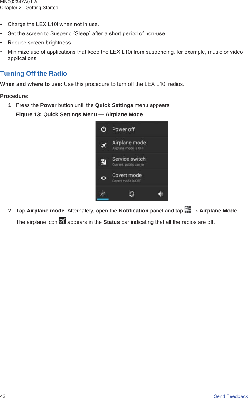 • Charge the LEX L10i when not in use.• Set the screen to Suspend (Sleep) after a short period of non-use.• Reduce screen brightness.• Minimize use of applications that keep the LEX L10i from suspending, for example, music or videoapplications.Turning Off the RadioWhen and where to use: Use this procedure to turn off the LEX L10i radios.Procedure:1Press the Power button until the Quick Settings menu appears.Figure 13: Quick Settings Menu — Airplane Mode2Tap Airplane mode. Alternately, open the Notification panel and tap   → Airplane Mode.The airplane icon   appears in the Status bar indicating that all the radios are off.MN002347A01-AChapter 2:  Getting Started42   Send Feedback