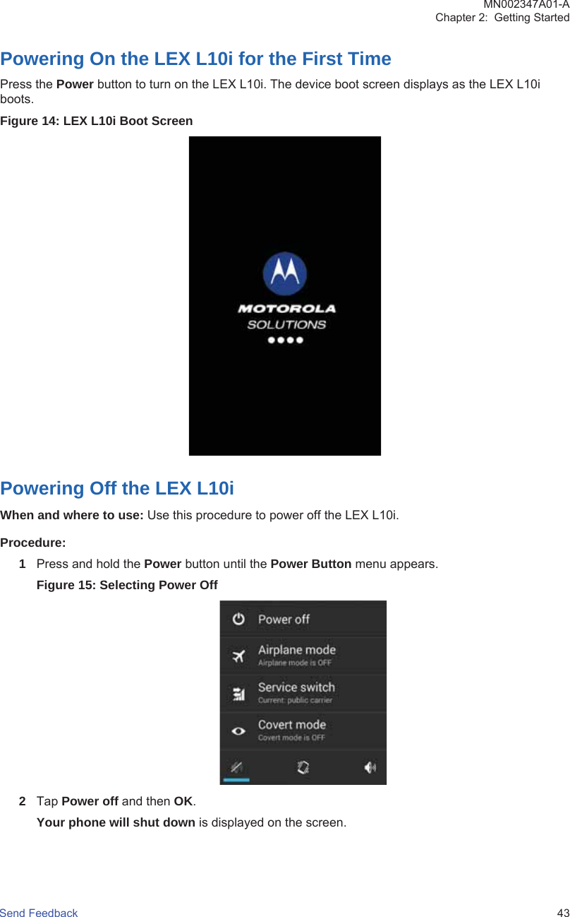 Powering On the LEX L10i for the First TimePress the Power button to turn on the LEX L10i. The device boot screen displays as the LEX L10iboots.Figure 14: LEX L10i Boot ScreenPowering Off the LEX L10iWhen and where to use: Use this procedure to power off the LEX L10i.Procedure:1Press and hold the Power button until the Power Button menu appears.Figure 15: Selecting Power Off2Tap Power off and then OK.Your phone will shut down is displayed on the screen.MN002347A01-AChapter 2:  Getting StartedSend Feedback   43