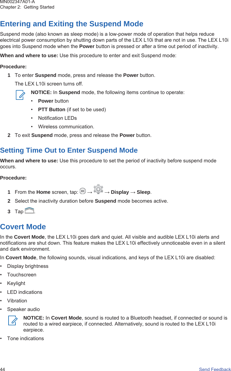 Entering and Exiting the Suspend ModeSuspend mode (also known as sleep mode) is a low-power mode of operation that helps reduceelectrical power consumption by shutting down parts of the LEX L10i that are not in use. The LEX L10igoes into Suspend mode when the Power button is pressed or after a time out period of inactivity.When and where to use: Use this procedure to enter and exit Suspend mode:Procedure:1To enter Suspend mode, press and release the Power button.The LEX L10i screen turns off.NOTICE: In Suspend mode, the following items continue to operate:•Power button•PTT Button (if set to be used)• Notification LEDs• Wireless communication.2To exit Suspend mode, press and release the Power button.Setting Time Out to Enter Suspend ModeWhen and where to use: Use this procedure to set the period of inactivity before suspend modeoccurs.Procedure:1From the Home screen, tap:   →   → Display → Sleep.2Select the inactivity duration before Suspend mode becomes active.3Tap  .Covert ModeIn the Covert Mode, the LEX L10i goes dark and quiet. All visible and audible LEX L10i alerts andnotifications are shut down. This feature makes the LEX L10i effectively unnoticeable even in a silentand dark environment.In Covert Mode, the following sounds, visual indications, and keys of the LEX L10i are disabled:• Display brightness• Touchscreen• Keylight• LED indications• Vibration• Speaker audioNOTICE: In Covert Mode, sound is routed to a Bluetooth headset, if connected or sound isrouted to a wired earpiece, if connected. Alternatively, sound is routed to the LEX L10iearpiece.• Tone indicationsMN002347A01-AChapter 2:  Getting Started44   Send Feedback