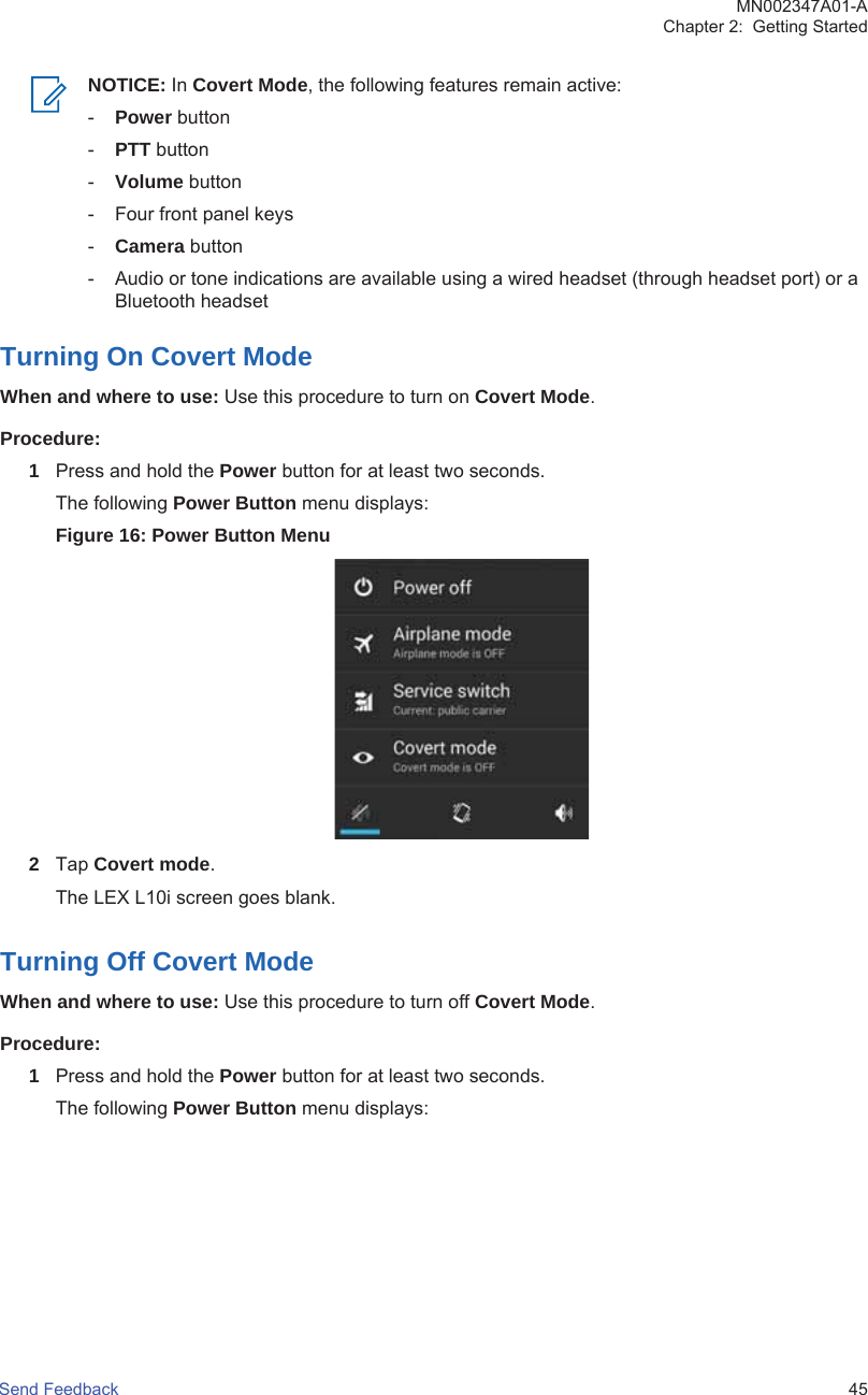 NOTICE: In Covert Mode, the following features remain active:-Power button-PTT button-Volume button- Four front panel keys-Camera button- Audio or tone indications are available using a wired headset (through headset port) or aBluetooth headsetTurning On Covert ModeWhen and where to use: Use this procedure to turn on Covert Mode.Procedure:1Press and hold the Power button for at least two seconds.The following Power Button menu displays:Figure 16: Power Button Menu2Tap Covert mode.The LEX L10i screen goes blank.Turning Off Covert ModeWhen and where to use: Use this procedure to turn off Covert Mode.Procedure:1Press and hold the Power button for at least two seconds.The following Power Button menu displays:MN002347A01-AChapter 2:  Getting StartedSend Feedback   45