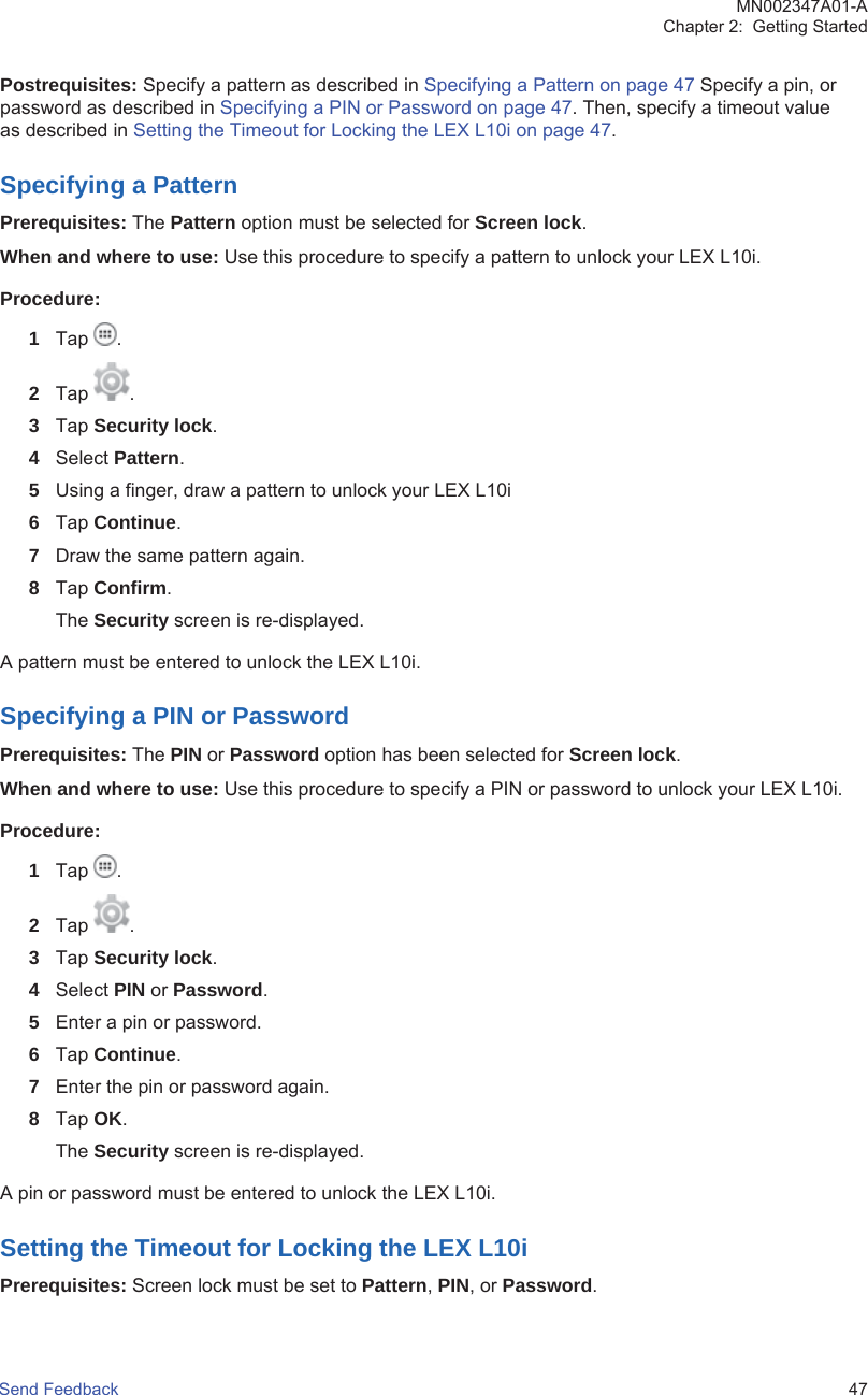 Postrequisites: Specify a pattern as described in Specifying a Pattern on page 47 Specify a pin, orpassword as described in Specifying a PIN or Password on page 47. Then, specify a timeout valueas described in Setting the Timeout for Locking the LEX L10i on page 47.Specifying a PatternPrerequisites: The Pattern option must be selected for Screen lock.When and where to use: Use this procedure to specify a pattern to unlock your LEX L10i.Procedure:1Tap  .2Tap  .3Tap Security lock.4Select Pattern.5Using a finger, draw a pattern to unlock your LEX L10i6Tap Continue.7Draw the same pattern again.8Tap Confirm.The Security screen is re-displayed.A pattern must be entered to unlock the LEX L10i.Specifying a PIN or PasswordPrerequisites: The PIN or Password option has been selected for Screen lock.When and where to use: Use this procedure to specify a PIN or password to unlock your LEX L10i.Procedure:1Tap  .2Tap  .3Tap Security lock.4Select PIN or Password.5Enter a pin or password.6Tap Continue.7Enter the pin or password again.8Tap OK.The Security screen is re-displayed.A pin or password must be entered to unlock the LEX L10i.Setting the Timeout for Locking the LEX L10iPrerequisites: Screen lock must be set to Pattern, PIN, or Password.MN002347A01-AChapter 2:  Getting StartedSend Feedback   47