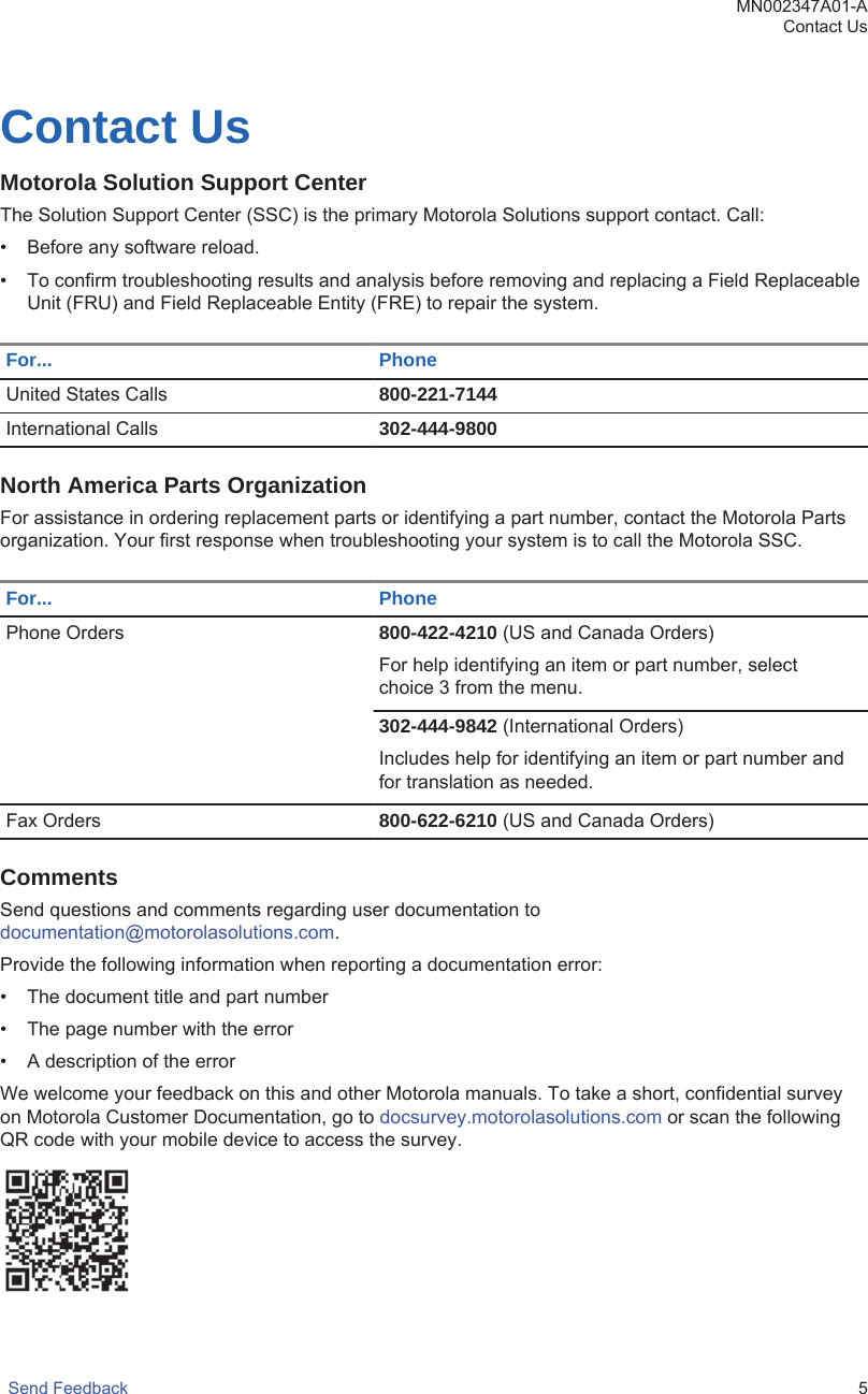 Contact UsMotorola Solution Support CenterThe Solution Support Center (SSC) is the primary Motorola Solutions support contact. Call:• Before any software reload.• To confirm troubleshooting results and analysis before removing and replacing a Field ReplaceableUnit (FRU) and Field Replaceable Entity (FRE) to repair the system.For... PhoneUnited States Calls 800-221-7144International Calls 302-444-9800North America Parts OrganizationFor assistance in ordering replacement parts or identifying a part number, contact the Motorola Partsorganization. Your first response when troubleshooting your system is to call the Motorola SSC.For... PhonePhone Orders 800-422-4210 (US and Canada Orders)For help identifying an item or part number, selectchoice 3 from the menu.302-444-9842 (International Orders)Includes help for identifying an item or part number andfor translation as needed.Fax Orders 800-622-6210 (US and Canada Orders)CommentsSend questions and comments regarding user documentation to documentation@motorolasolutions.com.Provide the following information when reporting a documentation error:• The document title and part number• The page number with the error• A description of the errorWe welcome your feedback on this and other Motorola manuals. To take a short, confidential surveyon Motorola Customer Documentation, go to docsurvey.motorolasolutions.com or scan the followingQR code with your mobile device to access the survey.MN002347A01-AContact UsSend Feedback   5