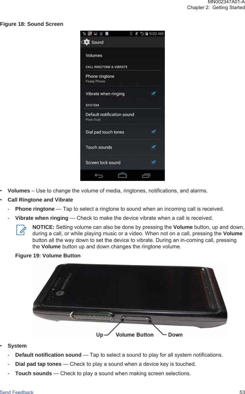 Figure 18: Sound Screen•Volumes – Use to change the volume of media, ringtones, notifications, and alarms.•Call Ringtone and Vibrate-Phone ringtone — Tap to select a ringtone to sound when an incoming call is received.-Vibrate when ringing — Check to make the device vibrate when a call is received.NOTICE: Setting volume can also be done by pressing the Volume button, up and down,during a call, or while playing music or a video. When not on a call, pressing the Volumebutton all the way down to set the device to vibrate. During an in-coming call, pressingthe Volume button up and down changes the ringtone volume.Figure 19: Volume Button•System-Default notification sound — Tap to select a sound to play for all system notifications.-Dial pad tap tones — Check to play a sound when a device key is touched.-Touch sounds — Check to play a sound when making screen selections.MN002347A01-AChapter 2:  Getting StartedSend Feedback   53