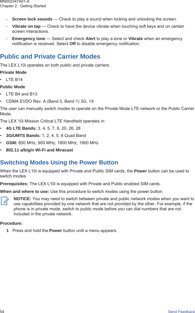 -Screen lock sounds — Check to play a sound when locking and unlocking the screen.-Vibrate on tap — Check to have the device vibrate when touching soft keys and on certainscreen interactions.-Emergency tone — Select and check Alert to play a tone or Vibrate when an emergencynotification is received. Select Off to disable emergency notification.Public and Private Carrier ModesThe LEX L10i operates on both public and private carriers.Private Mode• LTE B14Public Mode• LTE B4 and B13• CDMA EVDO Rev. A (Band 0, Band 1) 3G, 1XThe user can manually switch modes to operate on the Private Mode LTE network or the Public CarrierMode.The LEX 10i Mission Critical LTE Handheld operates in:•4G LTE Bands: 3, 4, 5, 7, 8, 20, 26, 28•3G/UMTS Bands: 1, 2, 4, 5, 8 Quad Band•GSM: 850 MHz, 900 MHz, 1800 MHz, 1900 MHz•802.11 a/b/g/n Wi-Fi and MiracastSwitching Modes Using the Power ButtonWhen the LEX L10i is equipped with Private and Public SIM cards, the Power button can be used toswitch modes.Prerequisites: The LEX L10i is equipped with Private and Public enabled SIM cards.When and where to use: Use this procedure to switch modes using the power button.NOTICE: You may need to switch between private and public network modes when you want touse capabilities provided by one network that are not provided by the other. For example, if thephone is in private mode, switch to public mode before you can dial numbers that are notincluded in the private network.Procedure:1Press and hold the Power button until a menu appears.MN002347A01-AChapter 2:  Getting Started54   Send Feedback