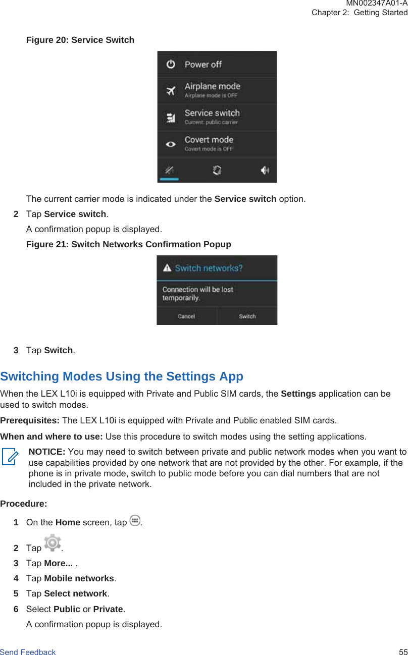 Figure 20: Service SwitchThe current carrier mode is indicated under the Service switch option.2Tap Service switch.A confirmation popup is displayed.Figure 21: Switch Networks Confirmation Popup3Tap Switch.Switching Modes Using the Settings AppWhen the LEX L10i is equipped with Private and Public SIM cards, the Settings application can beused to switch modes.Prerequisites: The LEX L10i is equipped with Private and Public enabled SIM cards.When and where to use: Use this procedure to switch modes using the setting applications.NOTICE: You may need to switch between private and public network modes when you want touse capabilities provided by one network that are not provided by the other. For example, if thephone is in private mode, switch to public mode before you can dial numbers that are notincluded in the private network.Procedure:1On the Home screen, tap  .2Tap  .3Tap More... .4Tap Mobile networks.5Tap Select network.6Select Public or Private.A confirmation popup is displayed.MN002347A01-AChapter 2:  Getting StartedSend Feedback   55