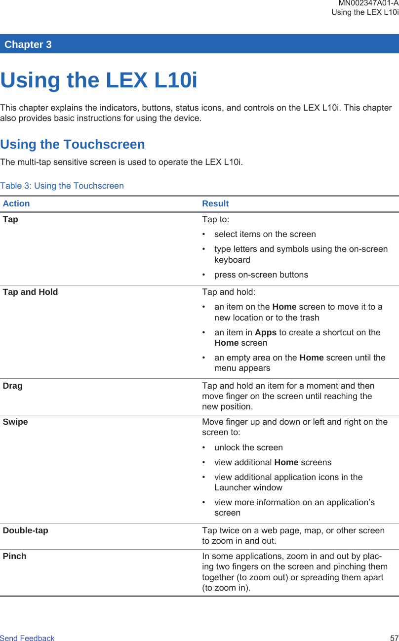 Chapter 3Using the LEX L10iThis chapter explains the indicators, buttons, status icons, and controls on the LEX L10i. This chapteralso provides basic instructions for using the device.Using the TouchscreenThe multi-tap sensitive screen is used to operate the LEX L10i.Table 3: Using the TouchscreenAction ResultTap Tap to:• select items on the screen• type letters and symbols using the on-screenkeyboard• press on-screen buttonsTap and Hold Tap and hold:• an item on the Home screen to move it to anew location or to the trash• an item in Apps to create a shortcut on theHome screen• an empty area on the Home screen until themenu appearsDrag Tap and hold an item for a moment and thenmove finger on the screen until reaching thenew position.Swipe Move finger up and down or left and right on thescreen to:• unlock the screen• view additional Home screens• view additional application icons in theLauncher window• view more information on an application’sscreenDouble-tap Tap twice on a web page, map, or other screento zoom in and out.Pinch In some applications, zoom in and out by plac-ing two fingers on the screen and pinching themtogether (to zoom out) or spreading them apart(to zoom in).MN002347A01-AUsing the LEX L10iSend Feedback   57