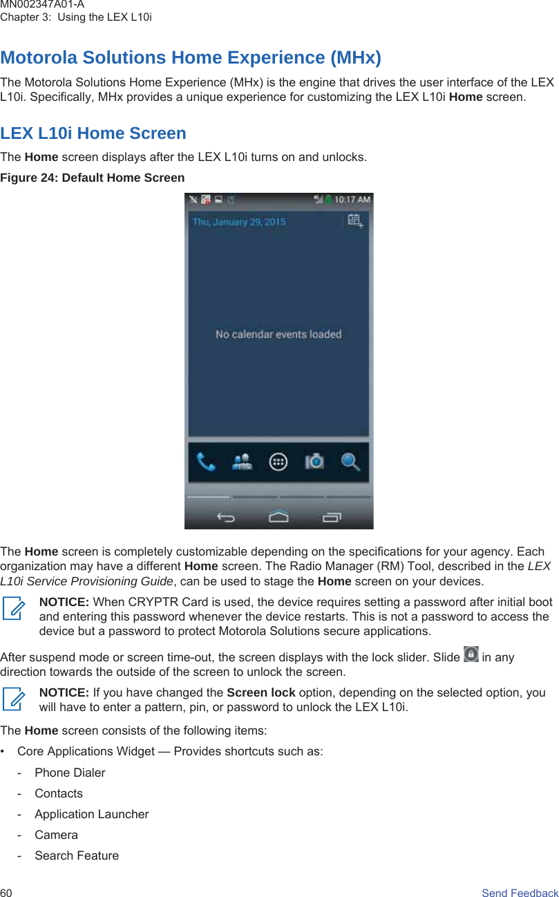 Motorola Solutions Home Experience (MHx)The Motorola Solutions Home Experience (MHx) is the engine that drives the user interface of the LEXL10i. Specifically, MHx provides a unique experience for customizing the LEX L10i Home screen.LEX L10i Home ScreenThe Home screen displays after the LEX L10i turns on and unlocks.Figure 24: Default Home ScreenThe Home screen is completely customizable depending on the specifications for your agency. Eachorganization may have a different Home screen. The Radio Manager (RM) Tool, described in the LEXL10i Service Provisioning Guide, can be used to stage the Home screen on your devices.NOTICE: When CRYPTR Card is used, the device requires setting a password after initial bootand entering this password whenever the device restarts. This is not a password to access thedevice but a password to protect Motorola Solutions secure applications.After suspend mode or screen time-out, the screen displays with the lock slider. Slide   in anydirection towards the outside of the screen to unlock the screen.NOTICE: If you have changed the Screen lock option, depending on the selected option, youwill have to enter a pattern, pin, or password to unlock the LEX L10i.The Home screen consists of the following items:• Core Applications Widget — Provides shortcuts such as:- Phone Dialer- Contacts- Application Launcher- Camera- Search FeatureMN002347A01-AChapter 3:  Using the LEX L10i60   Send Feedback