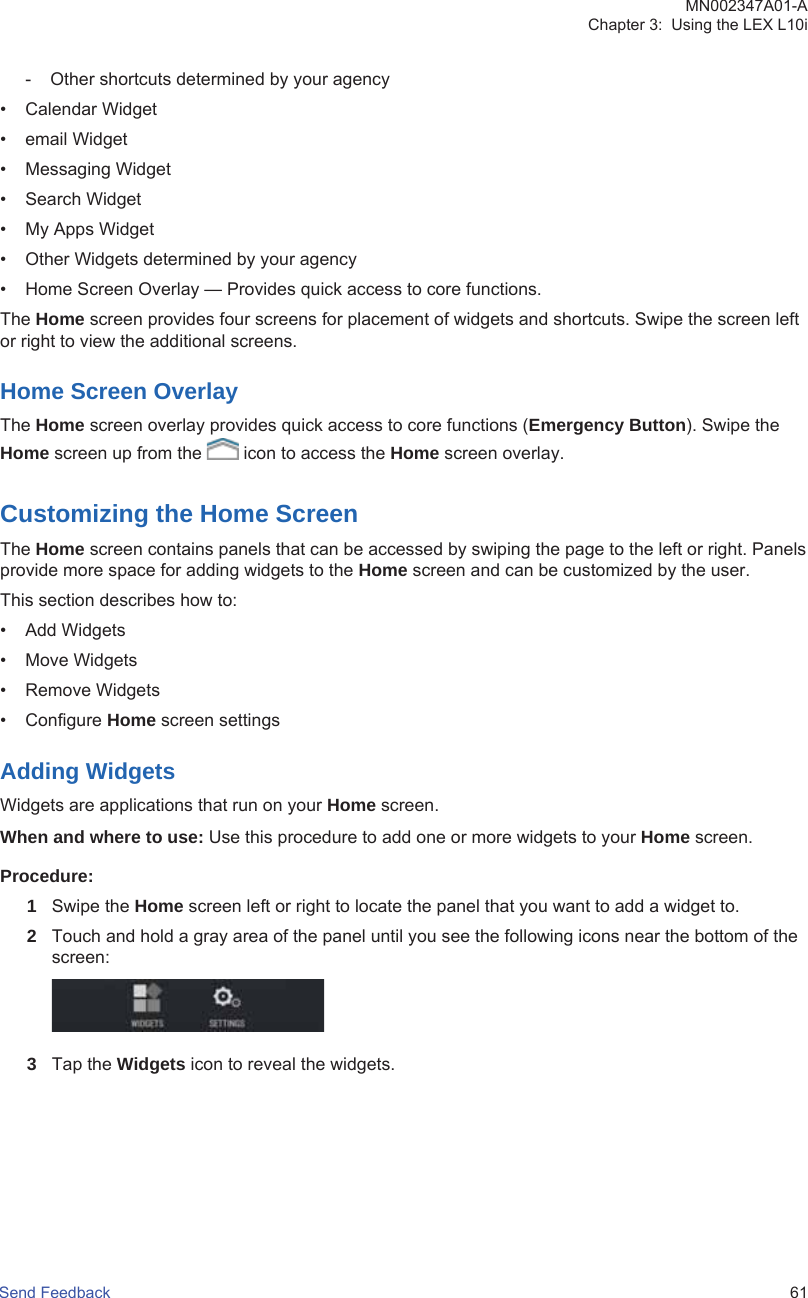 - Other shortcuts determined by your agency• Calendar Widget• email Widget• Messaging Widget• Search Widget• My Apps Widget• Other Widgets determined by your agency• Home Screen Overlay — Provides quick access to core functions.The Home screen provides four screens for placement of widgets and shortcuts. Swipe the screen leftor right to view the additional screens.Home Screen OverlayThe Home screen overlay provides quick access to core functions (Emergency Button). Swipe theHome screen up from the   icon to access the Home screen overlay.Customizing the Home ScreenThe Home screen contains panels that can be accessed by swiping the page to the left or right. Panelsprovide more space for adding widgets to the Home screen and can be customized by the user.This section describes how to:• Add Widgets• Move Widgets• Remove Widgets• Configure Home screen settingsAdding WidgetsWidgets are applications that run on your Home screen.When and where to use: Use this procedure to add one or more widgets to your Home screen.Procedure:1Swipe the Home screen left or right to locate the panel that you want to add a widget to.2Touch and hold a gray area of the panel until you see the following icons near the bottom of thescreen:3Tap the Widgets icon to reveal the widgets.MN002347A01-AChapter 3:  Using the LEX L10iSend Feedback   61