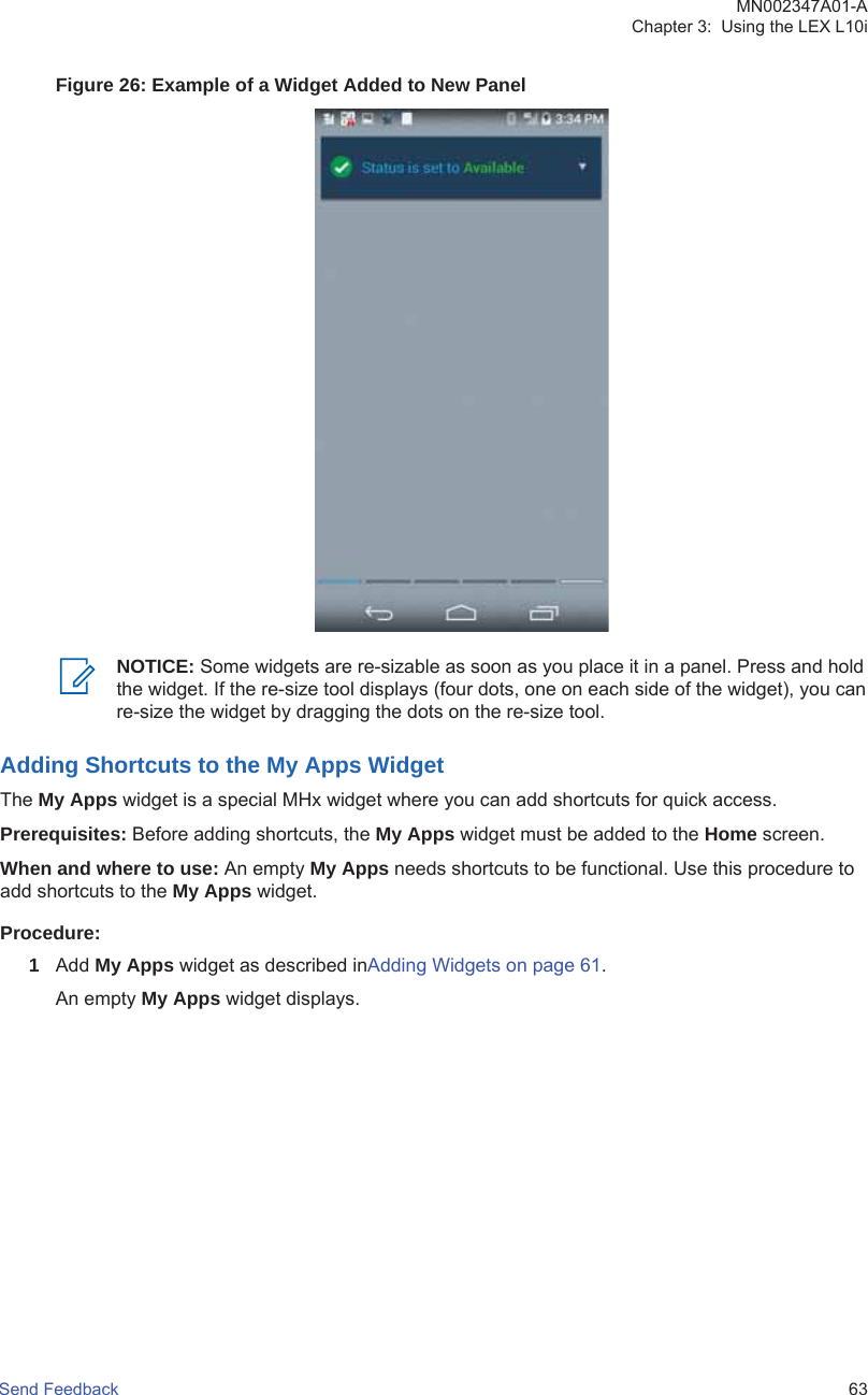 Figure 26: Example of a Widget Added to New PanelNOTICE: Some widgets are re-sizable as soon as you place it in a panel. Press and holdthe widget. If the re-size tool displays (four dots, one on each side of the widget), you canre-size the widget by dragging the dots on the re-size tool.Adding Shortcuts to the My Apps WidgetThe My Apps widget is a special MHx widget where you can add shortcuts for quick access.Prerequisites: Before adding shortcuts, the My Apps widget must be added to the Home screen.When and where to use: An empty My Apps needs shortcuts to be functional. Use this procedure toadd shortcuts to the My Apps widget.Procedure:1Add My Apps widget as described inAdding Widgets on page 61.An empty My Apps widget displays.MN002347A01-AChapter 3:  Using the LEX L10iSend Feedback   63