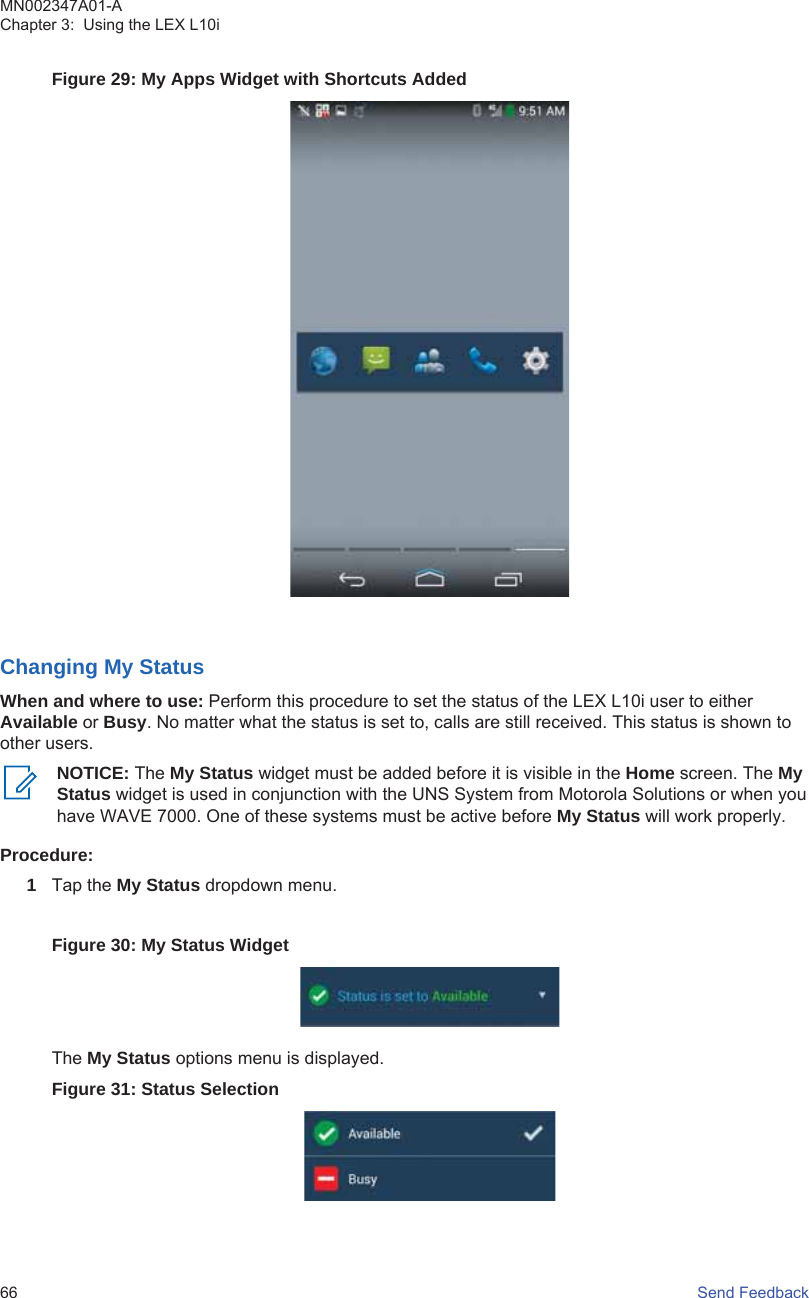 Figure 29: My Apps Widget with Shortcuts AddedChanging My StatusWhen and where to use: Perform this procedure to set the status of the LEX L10i user to eitherAvailable or Busy. No matter what the status is set to, calls are still received. This status is shown toother users.NOTICE: The My Status widget must be added before it is visible in the Home screen. The MyStatus widget is used in conjunction with the UNS System from Motorola Solutions or when youhave WAVE 7000. One of these systems must be active before My Status will work properly.Procedure:1Tap the My Status dropdown menu.Figure 30: My Status WidgetThe My Status options menu is displayed.Figure 31: Status SelectionMN002347A01-AChapter 3:  Using the LEX L10i66   Send Feedback