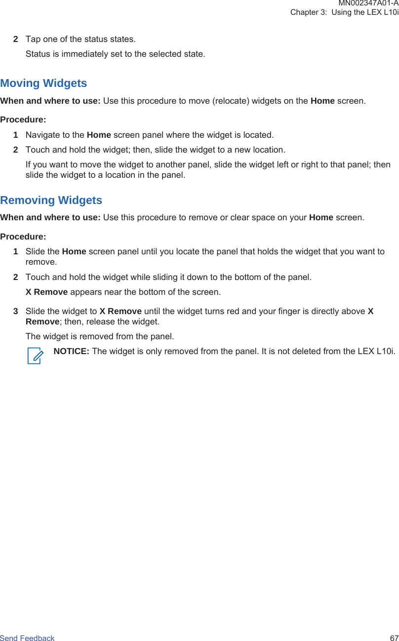 2Tap one of the status states.Status is immediately set to the selected state.Moving WidgetsWhen and where to use: Use this procedure to move (relocate) widgets on the Home screen.Procedure:1Navigate to the Home screen panel where the widget is located.2Touch and hold the widget; then, slide the widget to a new location.If you want to move the widget to another panel, slide the widget left or right to that panel; thenslide the widget to a location in the panel.Removing WidgetsWhen and where to use: Use this procedure to remove or clear space on your Home screen.Procedure:1Slide the Home screen panel until you locate the panel that holds the widget that you want toremove.2Touch and hold the widget while sliding it down to the bottom of the panel.X Remove appears near the bottom of the screen.3Slide the widget to X Remove until the widget turns red and your finger is directly above XRemove; then, release the widget.The widget is removed from the panel.NOTICE: The widget is only removed from the panel. It is not deleted from the LEX L10i.MN002347A01-AChapter 3:  Using the LEX L10iSend Feedback   67