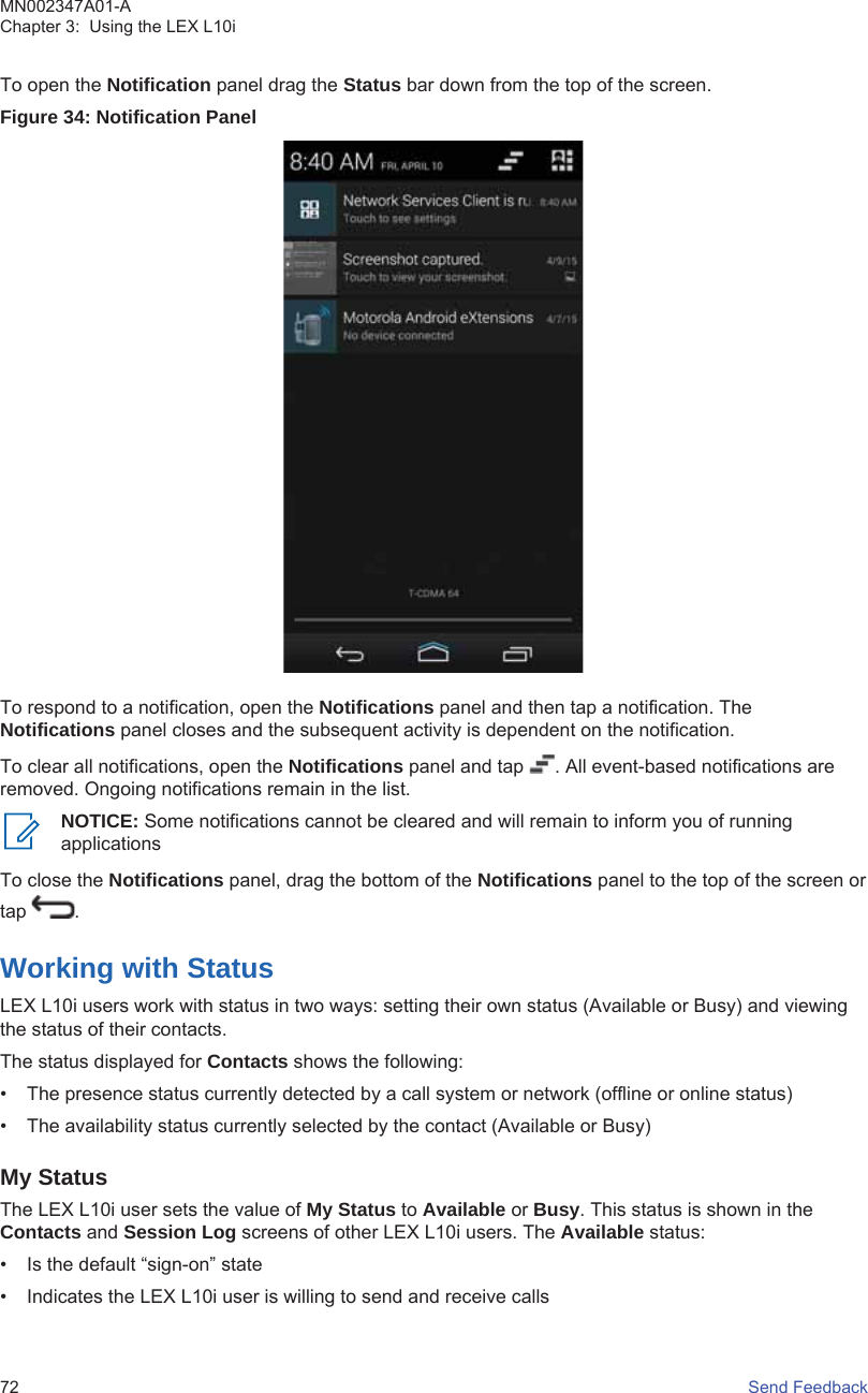 To open the Notification panel drag the Status bar down from the top of the screen.Figure 34: Notification PanelTo respond to a notification, open the Notifications panel and then tap a notification. TheNotifications panel closes and the subsequent activity is dependent on the notification.To clear all notifications, open the Notifications panel and tap  . All event-based notifications areremoved. Ongoing notifications remain in the list.NOTICE: Some notifications cannot be cleared and will remain to inform you of runningapplicationsTo close the Notifications panel, drag the bottom of the Notifications panel to the top of the screen ortap  .Working with StatusLEX L10i users work with status in two ways: setting their own status (Available or Busy) and viewingthe status of their contacts.The status displayed for Contacts shows the following:• The presence status currently detected by a call system or network (offline or online status)• The availability status currently selected by the contact (Available or Busy)My StatusThe LEX L10i user sets the value of My Status to Available or Busy. This status is shown in theContacts and Session Log screens of other LEX L10i users. The Available status:• Is the default “sign-on” state• Indicates the LEX L10i user is willing to send and receive callsMN002347A01-AChapter 3:  Using the LEX L10i72   Send Feedback